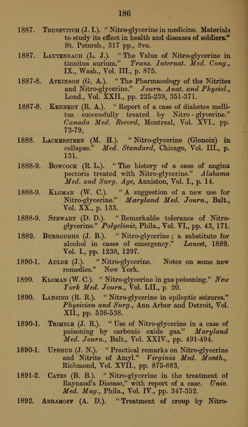 1887. Trusevitch (J. I.). '^ Nitro-glycerine in medicine. Materials tO' study its effect in health and diseases of soldiers. St. Petersb., 317 pp., 8vo. 1887. Lautenbach (L. J.).  The Value of Nitro^glycerine in. tinnitus aurium. Trans. Internat. Med. Cong., IX., Wash., Vol. III., p. 875. 1887-8. Atkinson (G. A.).  The Pharmacology of the Nitrites and Nitro-glycerine. Journ. Anat. and Physiol,, Lond., Vol. XXII., pp. 225-239, 351-371. 1887-8, Kennedy (R. A.).  Report of a case of diabetes melli- tus successfully treated by Nitro - glycerine. Canada Med. Record, Montreal, Vol. XVI., pp. 73-79. 1888. Lackersteen (M. H.).  Nitro-glycerine (Glonoin) in collapse.'' Med. Standard, Chicago, Vol. III., p. 131. 1888-9. BowcoCK (R. L.).  The history of a oaso of angina pectoris treated with Nitro-glycerine. Alabama Med. and Surg. Age, Anniston, Vol. I., p. 14. 1888-9. Kloman (W. C).  A suggestion of a new use for Nitro-glycerine. Maryland Med, Journ., Bait., Vol. XX., p. 133. 1888-9. Stewart (D. D.). ^' Remarkable tolerance of Nitro- glycerine. Polyclinic, Phila., Vol. VI., pp. 43, 171. 1889. Burroughs (J. B.).  Nitro-glycerine ; a substitute for alcohol in cases of emergency. Lancet, 1889. Vol. I., pp. 1238, 1297. 1890-1. AuLDE (J.). Nitro-glycerine. Notes on some new remedies. New York. 1890. Kloman (W. C).  Nitro-glycerine in gas poisoning. New York Med. Journ., Vol. LII., p. 20. 1890. Lansing (R. R.).  Nitro-glycerine in epileptic seizures. Physician and Surg., Ann, Arbor and Detroit, Vol. XIL, pp. 536-538. 1890-1. Trimble (J. R.).  Use of Nitro-glycerine in a case of poisoning by carbonic oxide gas. Maryland Med, Journ., Bait., Vol. XXIV., pp. 491-494. 1890-1. Upshur (J. N.).  Practical remarks on Nitro-glycerine and Nitrite of Amyl. Virginia Med. Month., Richmond, Vol. XVII., pp. 875-883. 1891-2. Gates (B. B.).  Nitro-glycerine in the treatment of Raynaud's Disease, with report of a case. TJniv, Med. Mag., Phila., Vol. IV., pp. 347-352. 1892. Abramoff (A. D.).  Treatment of croup by Nitro-