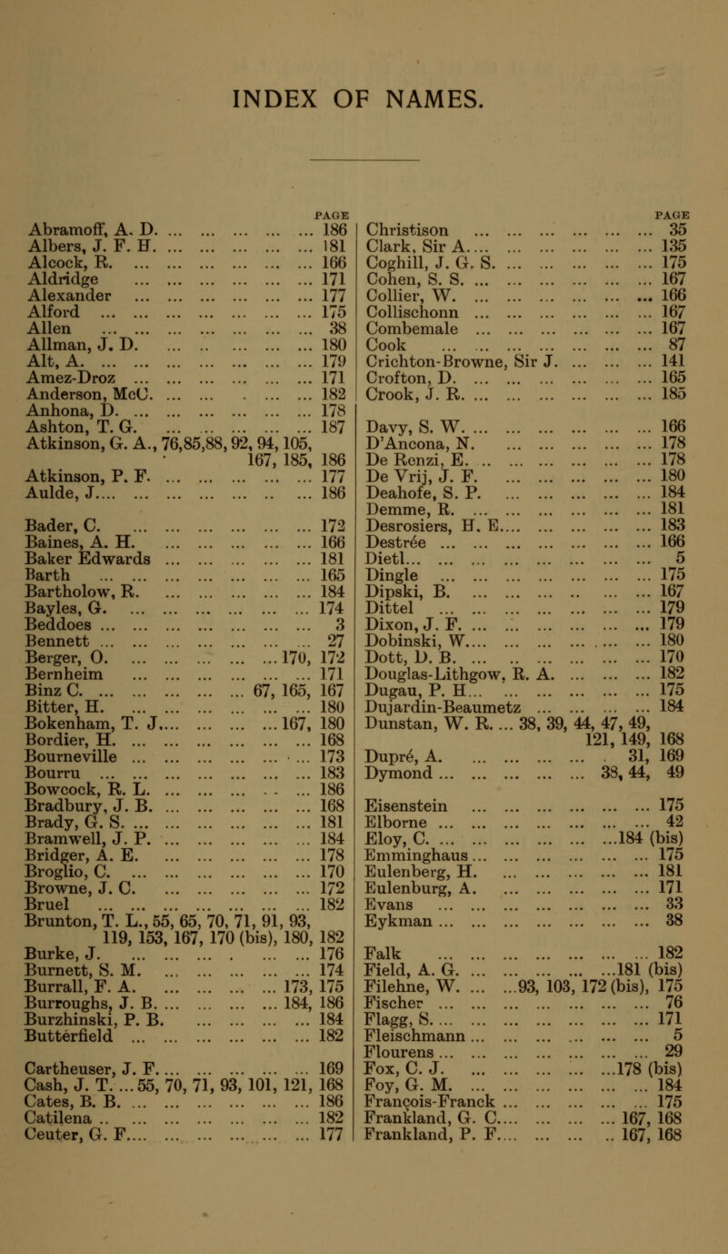 INDEX OF NAMES. PAGE Abramoff, A. D 186 Albers, J. F. H 181 Alcock, R 166 Aldridge 171 Alexander 177 Alford 175 Allen 38 Allman, J. D 180 Alt, A 179 Amez-Droz 171 Anderson, McC 182 Anhona, D 178 Ashton, T. G 187 Atkinson, G. A., 76,85,88,92, 94,105, 167, 185, 186 Atkinson, P. F 177 Aulde, J 186 Bader, C Baines, A. H Baker Edwards Barth Bartholow, R Bayles, G Beddoes Bennett Berger, O Bernheim BinzC Bitter, H Bokenham, T. J Bordier, H Bourneville Bourru Bowcock, R. L Bradbury, J. B Brady, G. S Bramwell, J. P. Bridger, A. E Broglio, C Browne, J. C Bruel Brunton,T. L.,55, 65, 119, 153, 167, Burke, J Burnett, S. M Burrall, F. A Burroughs, J. B Burzhinski, P. B. Butterfield 172 166 181 165 184 174 3 27 170, 172 171 . ... 67, 165, 167 180 167, 180 168 ... 173 183 186 168 181 184 178 170 172 182 70, 71, 91, 93, 170 (bis), 180, 182 176 ... 174 173, 175 184, 186 184 182 Cartheuser, J. F 169 Cash, J. T. ...55, 70, 71, 93, 101, 121, 168 Gates, B. B 186 Catilena 182 Ceuter, G. F 177 Christison Clark, Sir A Coghill, J. G. S Cohen, S. S Collier, W Collischonn Combemale Cook ... Crichton-Browne, Sir J. Crofton, D Crook, J. R Davy, S. W D'Ancona, N De Renzi, E DeVrij, J. F Deahofe, S. P Demme, R Desrosiers, H. E Destr^e Dietl Dingle Dipski, B Dittel Dixon, J. F Dobinski, W Dott, D. B Douglas-Lithgow, R. A. Dugau, P. H... Duj ardin-Beaumetz ... Dunstan, W. R. ... 38,39, Dupr^, A. Dymond Eisenstein Elborne Eloy, C Emminghaus ... Eulenberg, H. Eulenburg, A. Evans Eykman Falk Field, A. G. ... Filehne, W. ... Fischer Flagg, S Fleischmann Flourens Fox, C. J Foy, G. M Francois-Franck ... Frankland, G. C... Frankland, P. F... PAGE 35 135 175 167 166 167 167 87 141 165 185 166 178 178 180 184 181 183 166 5 175 167 179 179 180 170 182 175 184 44, 47, 49, 121, 149, 168 31, 169 ... 38,44, 49 175 42 184 (bis) 175 181 171 33 38 182 181 (bis) .93, 103, 172 (bis), 175 76 171 5 29 ! '.'. '.'.'. !!!l78(bis) 184 175 167, 168 167, 168