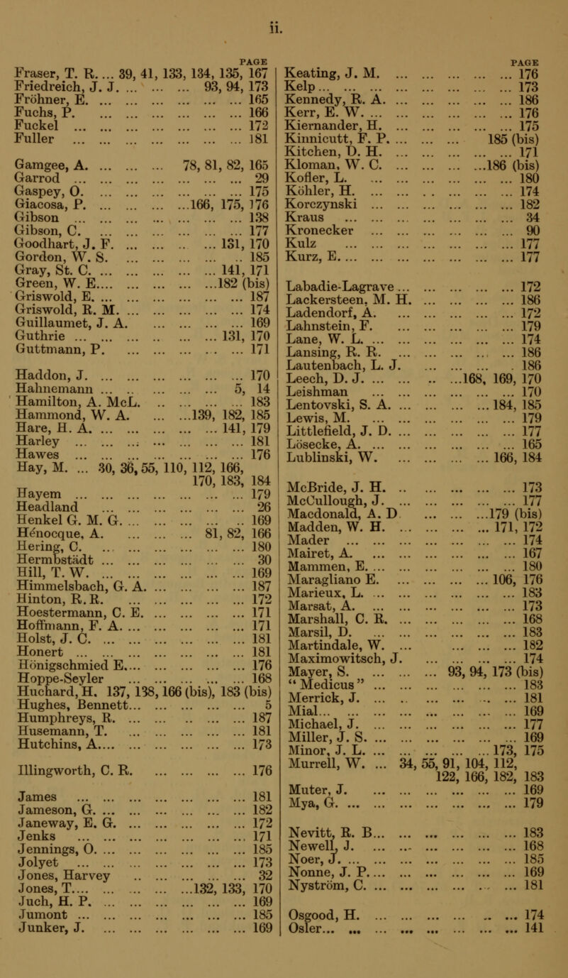 PAGE Eraser, T. R.... 39, 41, 133, 134, 135, 167 Friedreich, J. J 93, 94, 173 Frohner, E 165 Fuchs, P 166 Fuckel 172 Fuller 181 Gamgee, A Garrod Gaspey, 0 Giacosa, P Gibson Gibson, C Goodhart, J. F Gordon, W. S Gray, St. C Green, W. E Griswold, E Griswold, R. M Guillaumet, J. A. Guthrie Guttmann, P , Haddon, J Hahnemann Hamilton, A. McL. Hammond, W. A. Hare, H. A Harley ; .. Hawes Hay, M. ... 30,36,55, Hayem Headland HenkelG. M. G H^nocque, A Hering, C Hermbstadt Hill, T. W Himmelsbach, G. A. . Hinton, R.R Hoestermann, C. E. . Hoffmann, F. A Hoist, J. C Honert Honigschmied E Hoppe-Seyler ... . Huchard, H, 137, 138, Hughes, Bennett... . Humphreys, R Husemann, T Hutchins, A niingworth, C. R. James Jameson, G Janeway, E. G Jenks Jennings, 0 Jolyet Jones, Harvey .. . Jones, T Juch, H. P Jumont Junker, J 78, 81, 82, 165 29 175 . ...166, 175, 176 138 177 131, 170 185 141, 171 182 (bis) 187 174 169 131, 170 171 170 5, 14 183 . ...139, 182, 185 141, 179 . 181 176 110, 112, 166, 170, 183, 184 179 26 169 81, 82, 166 180 30 169 187 172 171 171 181 181 X76 168 166 (bis), 183 (bis) 5 187 181 173 176 181 182 172 171 185 173 32 132, 133, 170 169 185 169 Keating, J. M. ... Kelp Kennedy, R. A. ... Kerr, E. W Kiernander, H. ... Kinnicutt, F. P, ... Kitchen, D.H. ... Kloman, W. C. ... Kofler, L Kohler, H Korczynski Kraus Kronecker Kulz Kurz, E Labadie-Lagrave ... Lackersteen, M. H. Ladendorf, A. Lahnstein, F. Lane, W. L Lansing, R. R. Lautenbach, L. J. Leech, D. J Leishman Lentovski, S. A. ... Lewis, M Littlefield, J. D. ... Losecke, A Lublinski, W. McBride, J. H. .. McCullough, J. ... Macdonald, A. D Madden, W. H. ... Mader Mairet, A Mammen, E Maragliano E. Marieux, L Marsat, A Marshall, C. R. ... Marsil, D Martindale, W. ... Maximowitsch, J. Mayer, S ^*Medicus Merrick, J Mial Michael, J Miller, J. S Minor, J. L Murrell, W. ... 34, Muter, J Mya, G Nevitt, R. B NewelL J Noer, J Nonne, J. P Nystrom, C Osgood,H Osier... •• !•• PAGE 176 173 186 176 175 185 (bis) 171 186 (bis) 180 174 182 34 90 177 177 172 186 172 179 174 ... 186 186 168, 169, 170 170 184,185 179 177 165 166, 184 173 177 179 (bis) 171, 172 174 167 180 106, 176 183 173 168 183 182 174 ... 93,94, 173 (bis) 183 181 169 177 169 173, 175 55, 91, 104, 112, 122, 166, 182, 183 169 179 183 168 185 169 181 174 141