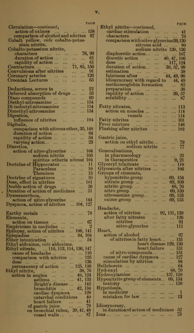 PAGE Circulation—continued, action of oximes :•.••• 1^^ comparison of alcohol and nitrites 97 Cobalt yellow, vide cobalto-potas- sium nitrite, Cobalto-potassium nitrite, characters 76, 99 duration of action 61 rapidity of action 61 Contracture 71, 85, 156 Convulsions after nitrites 91 Coronary arteries 126 Croonian Lectures 65 Deductions, errors in 22 Deferred absorption of drugs 53 Diazo compounds 69 Diethyl-nitrosamine 154 Di-isobutyl-nitrosamine 154 Dimethyl-nitrosamine 154 Digestion, influence of nitrites 104 Digitalis, comparison with nitrous ether, 35,148 duration of action 64 rapidity of action 54 varying action 23 Diuretics, action of nitro-glycerine 104 sodium nitrite 105 spiritus setheris nitrosi 104 ... 11 ... 10 ... 13 ... 10 ... 101 ... 26 ... 51 ... 144 104, 127 70 Doctrine of Hippocrates Paracelsus Themison Doctrine of signatures Dose, effect in nitrites Double action of drugs Duration of action of medicines Dysmenorrhoea, action of nitro-p^lycerine ... Dyspnoea, action of nitrites ... ... 67 ... 2 106, 141 34, 104 ... 54 Earthy metals Elements, action on tissues Empiricism in medicine ... Epilepsy, action of nitrites Epispadias Ether intoxication Ethyl aldoxime, vide aldoxime. Ethyl nitrate, ... 110,113,114,136,147 cause of headache 116 comparison with nitrites 125 dose 136 permanency of action 125, 136 Ethyl nitrite, 38,76 action in angina 40, 124 asthma 41, 133 Bright's disease 142 bronchitis 42, 134 cardiac dyspnoea ... 128 catarrhal conditions 40 heart failure 41 of gastric juice 79 on bronchial tubes, 39,41, 48 vessel walls 87 PAQE Ethyl nitrite—continued, cardiac stimulation 41 characters 76 comparison with nitro-glycerine39,130 nitrous acid 80 sodium nitrite 130, 136 diaphoretic action 107 diuretic action 40, 47, 106 dose 117, 124 duration of action 39, 57, 99 estimation 38 faintness after 44, 49, 96 idiosyncrasy with regard to 44, 49 methsemoglobin formation ... 82 preparation 38 rapidity of action 39,57 solubility 87 113 114 114 101 148 102 79 77 ... 21 9,21 ... 110 ... 106 69, 154 69, 109 68,76 69,159 69, 153 69, 155 Fatty nitrates, action on muscles vessels Fatty nitrites Fever mixture Flushing after nitrites Gastric juice, action on ethyl nitrite... sodium nitrite Generalisations, in pharmacology in therapeutics Glyceryl trinitrate Glycosuria after nitrites ... Groups of elements, hyponitrite group nitrate group nitrite group nitro group nitrosamine group oxime group Headache, action of nitrites 92,131,139 after fatty nitrates 126 nitrites 91 nitro-glycerine Ill Heart, action of alcohol 97 of nitrites in fatty heart 131 heart disease 129, 130 heart failure ... 131 of nitro-compounds 151 cause of cardiac dyspnoea 127 stimulation by nitrites 94 Helleborein 64 Hydroxyl 68,70 Hydroxylamine ... 157, 158 Hyponitrite grouj) of elements... 69, 154 toxicity 159 Hypothesis, in medicine 1 mistaken for law 13 Idiosyncrasy, in duration of action of medicines 52 Ions 75