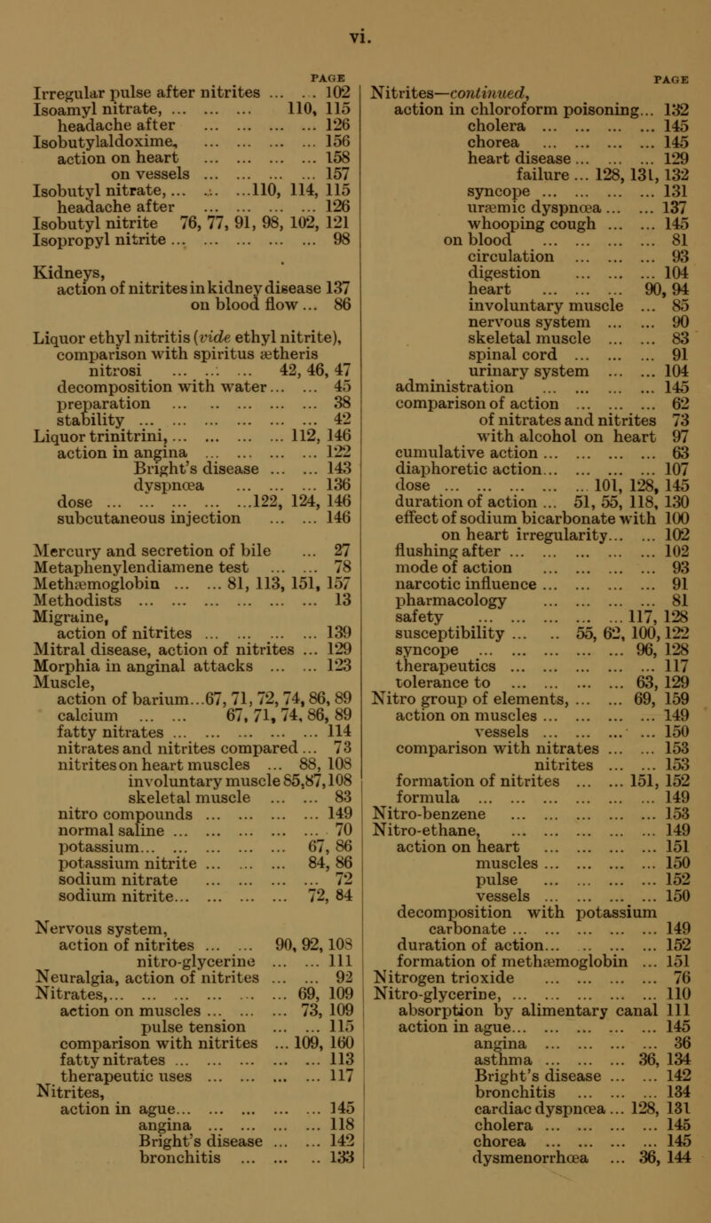 Irregular pulse after nitrites ... Isoamy 1 nitrate, headache after Isobutylaldoxime^ action on heart on vessels Isobutyl nitrate, headache after Isobutyl nitrite 76, 77, 91, 98, Isopropyl nitrite PAGE . . 102 110, 115 126 156 158 157 ...110, 114, 115 ... 126 102, 121 ... 98 Kidneys, action of nitrites in kidney disease 137 on blood flow ... 86 Liquor ethyl nitritis (vide ethyl nitrite), comparison with spiritus a^theris nitrosi ... 42, 46, 47 decomposition with water. . 45 preparation stability ... . 38 . 42 Liquor trinitrini, .112, 146 action in angina . .. 122 Bright's disease . . 143 dyspnoea , .. 136 dose ... .. 122 , 124, 146 subcutaneous injection 146 Mercury and secretion of bile ... 27 Metaphenylendiamene test 78 Methiemoglobin 81, 113, 151, 157 Methodists 13 Migraine, action of nitrites 139 Mitral disease, action of nitrites ... 129 Morphia in anginal attacks 123 I^uscle action of barium...67, 71, 72, 74,86, 89 calcium 67.71.74,86,89 fatty nitrates 114 nitrates and nitrites compared ... 73 nitrites on heart muscles ... 88,108 involuntary muscle 85,87,108 skeletal muscle 83 nitro compounds 149 normal saline 70 potassium 67, 86 potassium nitrite 84, 86 sodium nitrate 72 sodium nitrite 72,84 Nervous system, action of nitrites 90, 92,108 nitro-glycerine Ill Neuralgia, action of nitrites 92 Nitrates, 69, 109 action on muscles 73,109 pulse tension 115 comparison with nitrites ... 109, 160 fatty nitrates 113 therapeutic uses 117 Nitrites, action in ague 145 angina 118 Bright's disease 142 bronchitis 133 PAGE Nitrites—continued, action in chloroform poisoning... 132 cholera 145 chorea 145 heart disease 129 failure... 128,131,132 syncope 131 ur?emic dyspnoea 137 whooping cough 145 on blood 81 circulation 93 digestion 104 heart 90,94 involuntary muscle ... 85 nervous system 90 skeletal muscle 83 spinal cord 91 urinary system 104 administration 145 comparison of action 62 of nitrates and nitrites 73 with alcohol on heart 97 cumulative action 63 diaphoretic action 107 dose 101, 128, 145 duration of action ... 51, 55, 118, 130 effect of sodium bicarbonate with 100 on heart irregularity 102 flushing after 102 mode of action 93 narcotic influence 91 pharmacology 81 safety 117,128 susceptibility 55, 62, 100,122 syncope 96, 128 therapeutics 117 tolerance to 63,129 Nitro group of elements, 69, 159 action on muscles 149 vessels ... 150 comparison with nitrates 153 nitrites 153 formation of nitrites 151,152 formula 149 Nitro-benzene 153 Nitro-ethane, 149 action on heart 151 muscles 150 pulse 152 vessels 150 decomposition with potassium carbonate duration of action formation of metheemoglobin ... Nitrogen trioxide Nitro-glycerine, absorption by alimentary canal action in ague angina asthma Bright's disease bronchitis cardiac dyspnoea cholera chorea dysmenorrhoea 149 152 151 76 110 111 145 36 134 142 134 131 ... 145 ... 145 36, 144 36, 128