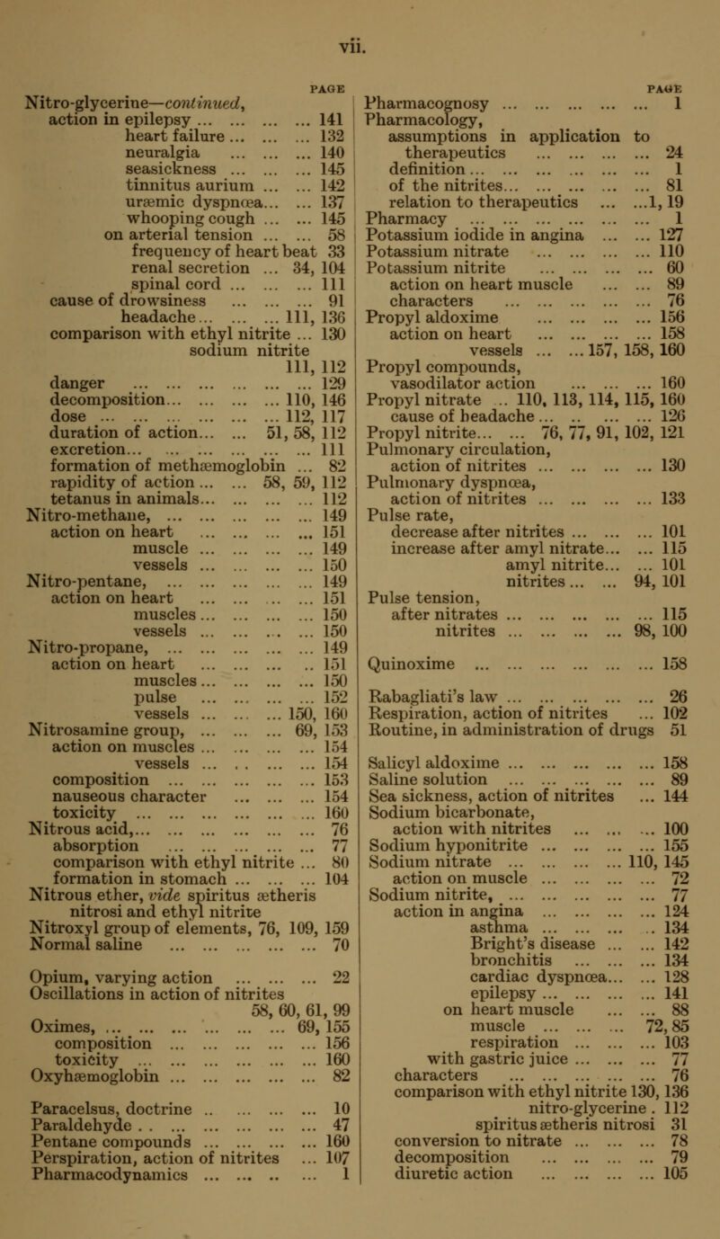 PAGE Nitro-glycerine—continued^ action in epilepsy heart failure neuralgia seasickness tinnitus aurium ursemic dyspnoea whooping cough on arterial tension frequency of heart beat renal secretion spinal cord ... cause of drowsiness headache Ill, 136 comparison with ethyl nitrite ... 130 sodium nitrite 111, 112 danger 129 decomposition 110, 146 dose 112, 117 duration of action 51, 58, excretion formation of methaemoglobin 141 132 140 145 142 137 145 58 33 34, 104 111 91 rapidity of action 58, 59, tetanus in animals Nitro-methane, action on heart muscle vessels Nitro-pentane, action on heart muscles vessels Nitro-propane, action on heart muscles pulse vessels 150, Nitrosamine group, 69, action on muscles vessels composition nauseous character toxicity Nitrous acid, absorption comparison with ethyl nitrite ... formation in stomach Nitrous ether, vide spiritus setheris nitrosi and ethyl nitrite Nitroxyl group of elements, 76, 109, 159 Normal saline 70 Opium, varying action 22 Oscillations in action of nitrites 58, 60, 61, 99 Oximes, 69,155 composition 156 toxicity 160 Oxyhsemoglobin 82 Paracelsus, doctrine 10 Paraldehyde 47 Pentane compounds 160 Perspiration, action of nitrites ... 107 Pharmacodynamics 1 112 111 82 112 112 149 151 149 150 149 151 150 150 149 151 150 152 160 153 154 154 153 154 160 76 77 80 104 Pharmacognosy Pharmacology, assumptions in application therapeutics definition of the nitrites relation to therapeutics Pharmacy Potassium iodide in angina ... Potassium nitrate Po tassium nitrite action on heart muscle characters Propyl aldoxime action on heart vessels 157, Propyl compounds, vasodilator action Propyl nitrate ..110,113,114, cause of headache Propyl nitrite 76, 77, 91, Pulmonary circulation, action of nitrites Pulmonary dyspnoea, action of nitrites Pulse rate, decrease after nitrites increase after amyl nitrate... amy! nitrite... nitrites Pulse tension, after nitrates nitrites Quinoxime PAGE ... 1 to ... 24 ... 1 ... 81 ...1,19 ... 1 ... 127 ... 110 ... 60 ... 89 ... 76 ... 156 ... 158 158,160 ... 160 115, 160 ... 126 102, 121 ... 130 ... 133 ... 101 ... 115 ... 101 94, 101 ... 115 98, 100 ... 158 Rabagliati's law 26 Respiration, action of nitrites ... 102 Routine, in administration of drugs 51 Salicyl aldoxime 158 Saline solution 89 Sea sickness, action of nitrites ... 144 Sodium bicarbonate, action with nitrites 100 Sodium hyponitrite 155 Sodium nitrate 110,145 action on muscle 72 Sodium nitrite, ^ 77 action in angina 124 asthma 134 Bright's disease 142 bronchitis 134 cardiac dyspnoea 128 epilepsy 141 on heart muscle 88 muscle 72,85 respiration 103 with gastric juice 77 characters 76 comparison with ethyl nitrite 130,136 nitro-glycerine . 112 spiritus aetheris nitrosi 31 conversion to nitrate 78 decomposition 79 diuretic action 105