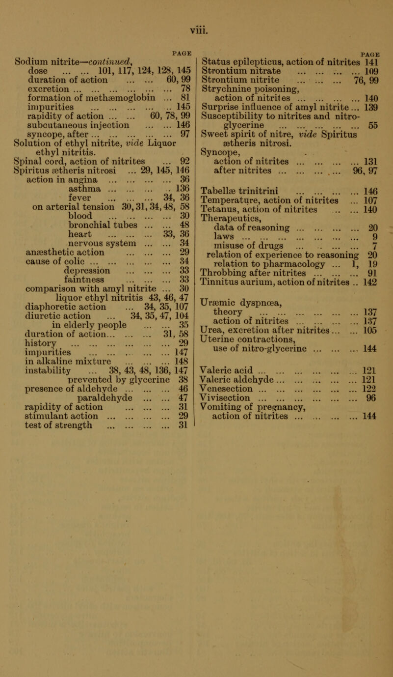 PAGE Sodium nitrite—continued^ dose ... ... 101, 117, 124, 128, 145 duration of action 60,99 excretion ... 78 formation of methaemoglobin ... 81 impurities .. 145 rapidity of action 60, 78, 99 subcutaneous injection 146 syncope, after ^ ... 97 Solution of ethyl nitrite, vide Liquor ethyl nitritis. Spinal cord, action of nitrites ... 92 Spiritus [Btheris nitrosi ... 29, 145, 146 action in angina 36 asthma . 136 fever 34, 36 on arterial tension 30,31,34,48, 58 blood 30 bronchial tubes 48 heart 33, 36 nervous system 34 anaesthetic action 29 cause of colic 34 depression 33 faintness 33 comparison with amyl nitrite ... 30 liquor ethyl nitritis 43, 46, 47 diaphoretic action ... 34, 35, 107 diuretic action ... 34, 35, 47, 104 in elderly people 35 duration of action 31,58 history 29 impurities 147 in alkaline mixture 148 instability ... 38, 43, 48, 136, 147 prevented by glycerine 38 presence of aldehyde 46 paraldehyde 47 rapidity of action 31 stimulant action 29 test of strength 31 PAGE Status epilepticus, action of nitrites 141 Strontium nitrate 109 Strontium nitrite ... 76,99 Strychnine x)oisoning, action of nitrites 140 Surprise influence of amyl nitrite ... 139 Susceptibility to nitrites and nitro- glycerine 55 Sweet spirit of nitre, vide Spiritus aetheris nitrosi. Syncope, action of nitrites after nitrites ... 131 96,97 Tabellse trinitrini 146 Temperature, action of nitrites ... 107 Tetanus, action of nitrites 140 Therapeutics, data of reasoning 20 laws 9 misuse of drugs ... 7 relation of experience to reasoning 20 relation to pharmacology ... 1, 19 Throbbing after nitrites 91 Tinnitus aurium, action of nitrites .. 142 Ursemic dyspnoea, theory 137 action of nitrites 137 Urea, excretion after nitrites 105 Uterine contractions, use of nitro-glycerine 144 Valeric acid 121 Valeric aldehyde 121 Venesection 122 Vivisection 96 Vomiting of preixnancy, action of nitrites 144