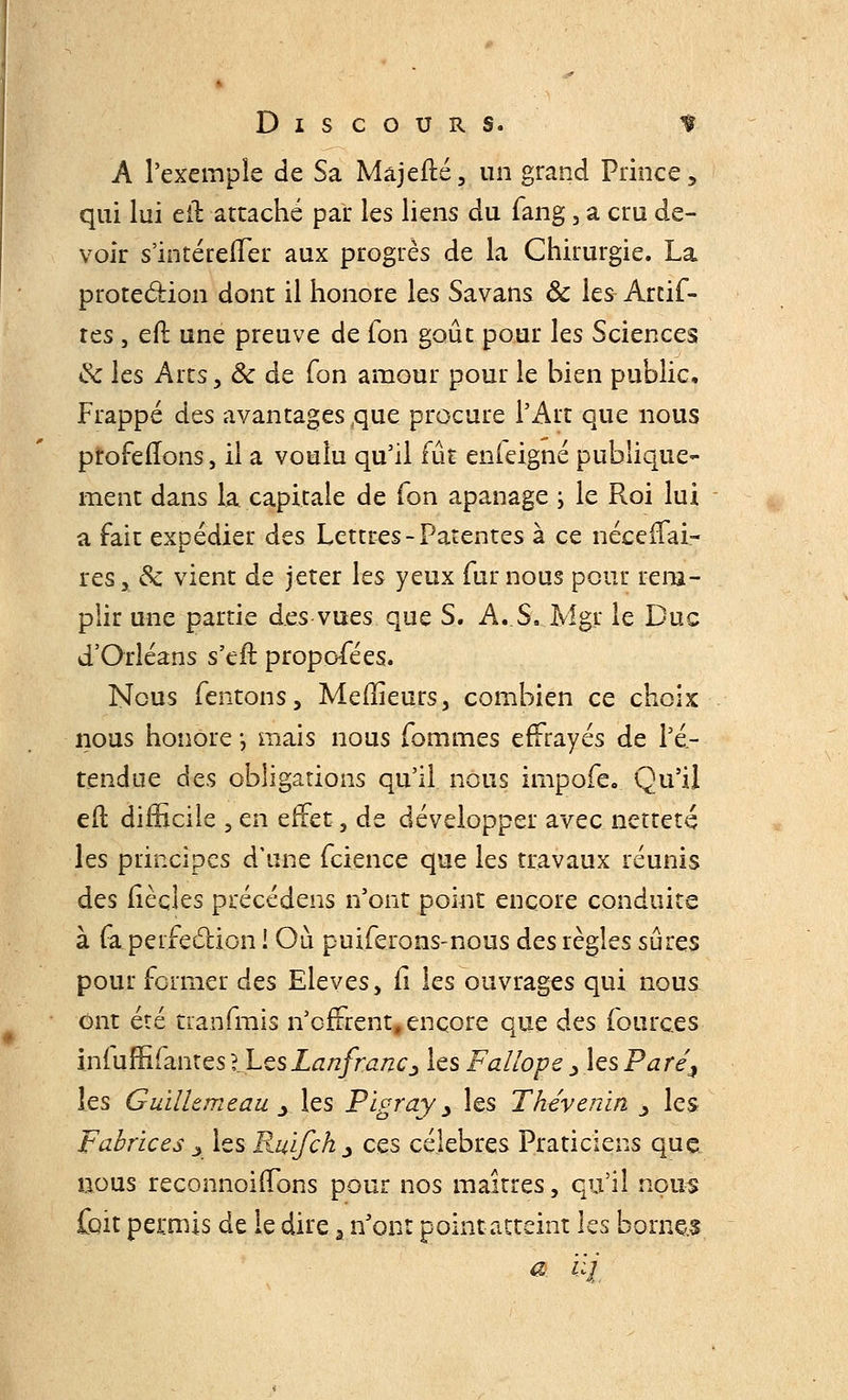A l'exemple de Sa Majefté, un grand Prince, qui lui cil attaché par les liens du fang , a cru de- voir s'intérefler aux progrès de la Chirurgie. La protection dont il honore les Savans & les Artif- res , efl une preuve de fon goût pour les Sciences & les Arts, Ôc de Ton amour pour le bien public, Frappé des avantages,que procure l'Art que nous profelTons, il a voulu qu'il fût enleigné publique- ment dans la capitale de Ton apanage ; le R.oi lui a fait expédier des Lettres-Patentes à ce nécefTai- res, & vient de jeter les yeux fur nous pour rem- plir une partie des vues que S. A. S, Mgr le Duc d'Orléans s'eft proposées. Nous Tentons, Meffieurs, combien ce choix nous honore *, mais nous Tommes effrayés de l'é- tendue des obligations qu'il nous impofe. Qu'il efl difficile , en effet, de développer avec netteté les principes d'une feience que les travaux réunis des fiècîes précédens n'ont point encore conduite à fa perfection I Où puiferons-nous des règles sûres pour former des Elevés, il les ouvrages qui nous Ont été tranfmis n'offrent, encore que des fourc.es iniuffifantes lLesLanfranc^ les Fallope > les Paréi les Guilltmeau y les Pigray > les Thévenin _, les Fabrices s les Rulfch., ces célèbres Praticiens que &ous reconnoifïons pour nos maîtres, qu'il nous jfoit permis de le dire a n'ont point atteint les borne-.s