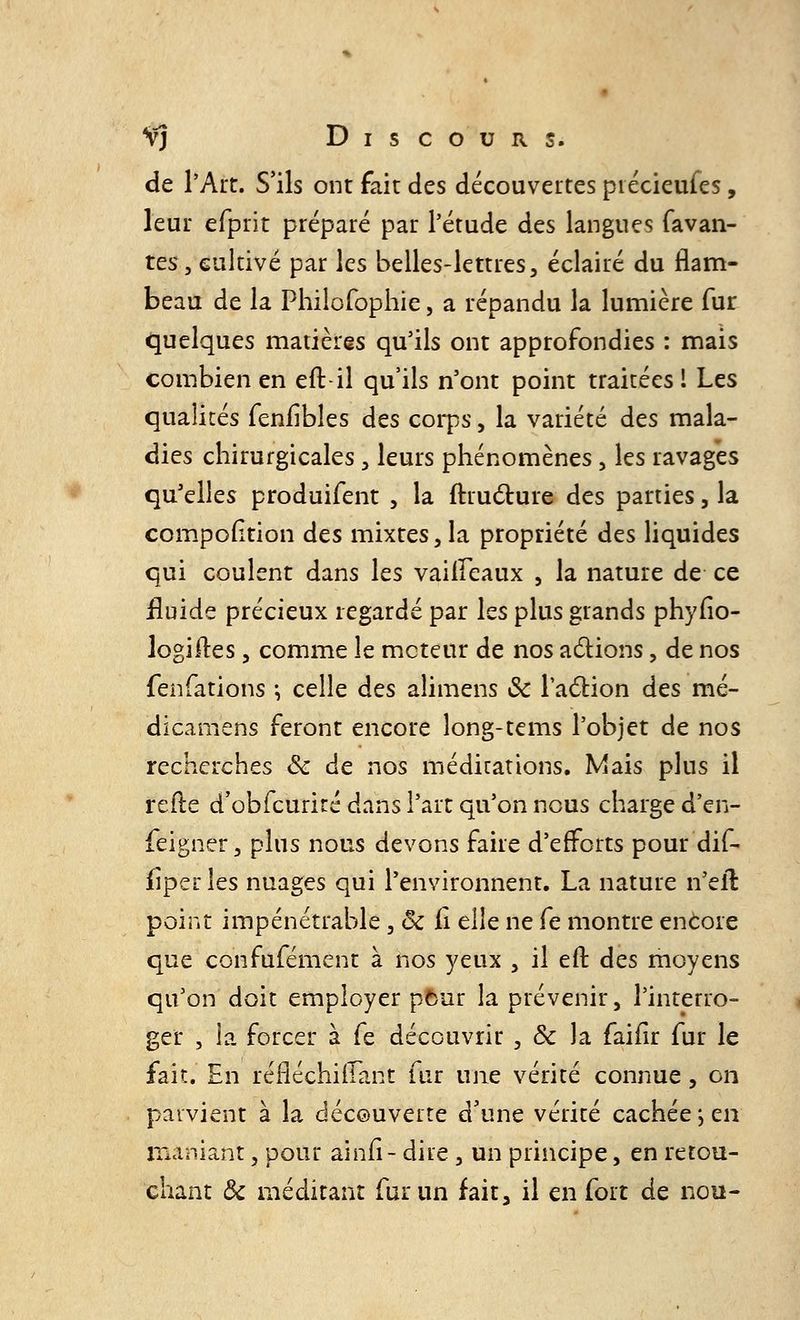 de l'Art. S'ils ont fait des découvertes ptécieufes, leur efprit préparé par l'étude des langues favan- tes, cultivé par les belles-lettres, éclairé du flam- beau de la Philofophie, a répandu la lumière fur quelques matières qu'ils ont approfondies : mais combien en efb il qu'ils n'ont point traitées! Les qualités feniibles des corps, la variété des mala- dies chirurgicales , leurs phénomènes, les ravages qu'elles produifent , la ftructure des parties, la cpmpofïtion des mixtes ,1a propriété des liquides qui coulent dans les vaiffeaux , la nature de ce fluide précieux regardé par les plus grands phyfîo- logiites, comme le moteur de nos actions, de nos fenfations \ celle des alimens & l'action des mé- dicamens feront encore long-tems l'objet de nos recherches & de nos méditations. Mais plus il refte d'obfcurité dans l'art qu'on nous charge d'en- feigner, pins nous devons faire d'efforts pour dif- fîper les nuages qui l'environnent. La nature n'eïl point impénétrable, ôc fi elle ne fe montre encore que confufément à nos yeux , il eft des moyens qu'on doit employer pour la prévenir, l'interro- ger , la forcer à fe découvrir , & la faifir fur le fait. En rèflechiffànt fur une vérité connue, on parvient à la découverte d'une vérité cachée ; en maniant, pour ainfi- dire , un principe, en retou- chant & méditant fur un fait, il en fort de nou-