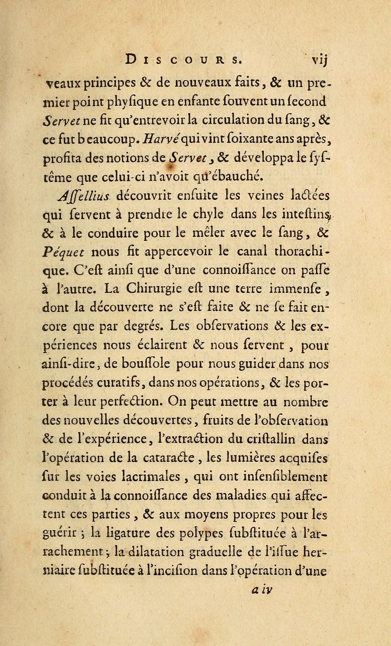 veaux principes ôc de nouveaux faits, & un pre- mier point phyfîque en enfante fouvent un fécond Servet ne fie qu'entrevoir la circulation du fang, Ôc ce fut b eaucoup. Mafve qui vint foixante ans après, profita des notions de Servet y ôc développa le fyf- tême que celui-ci n'avoir qu'ébauché. Affellius découvrit enfuite les veines lactées qui fervent à prendre le chyle dans les inteftiny ôc à le conduire pour le mêler avec le fang, ôc Péquet nous fit appercevoir le canal thorachi- que. C'eft ainfi que d'une connoiiTance on paife à l'autre. La Chirurgie eft une terre immenfe , dont la découverte ne s'eit faite Ôc ne fe fait en- core que par degrés. Les obfervations Ôc les ex- périences nous éclairent ôc nous fervent , pour ainfi-dire, de bouiTole pour nous guider dans nos procédés curatifs, dans nos opérations, ôc les por- ter à leur perfection. On peut mettre au nombre des nouvelles découvertes, fruits de l'obfervatioa ôc de l'expérience, l'extraction du criftallin dans l'opération de la cataracte , les lumières acquifes fur les voies lacrimales , qui ont infenfiblement conduit à la connoiiTance âes maladies qui affec- tent ces parties , ôc aux moyens propres pour les guérir -, la ligature des polypes fubflituée à l'ar- rachement 'y la dilatation graduelle de l'iiïue her- niaire fubltituée à l'inciiion dans l'opération d'une aiv