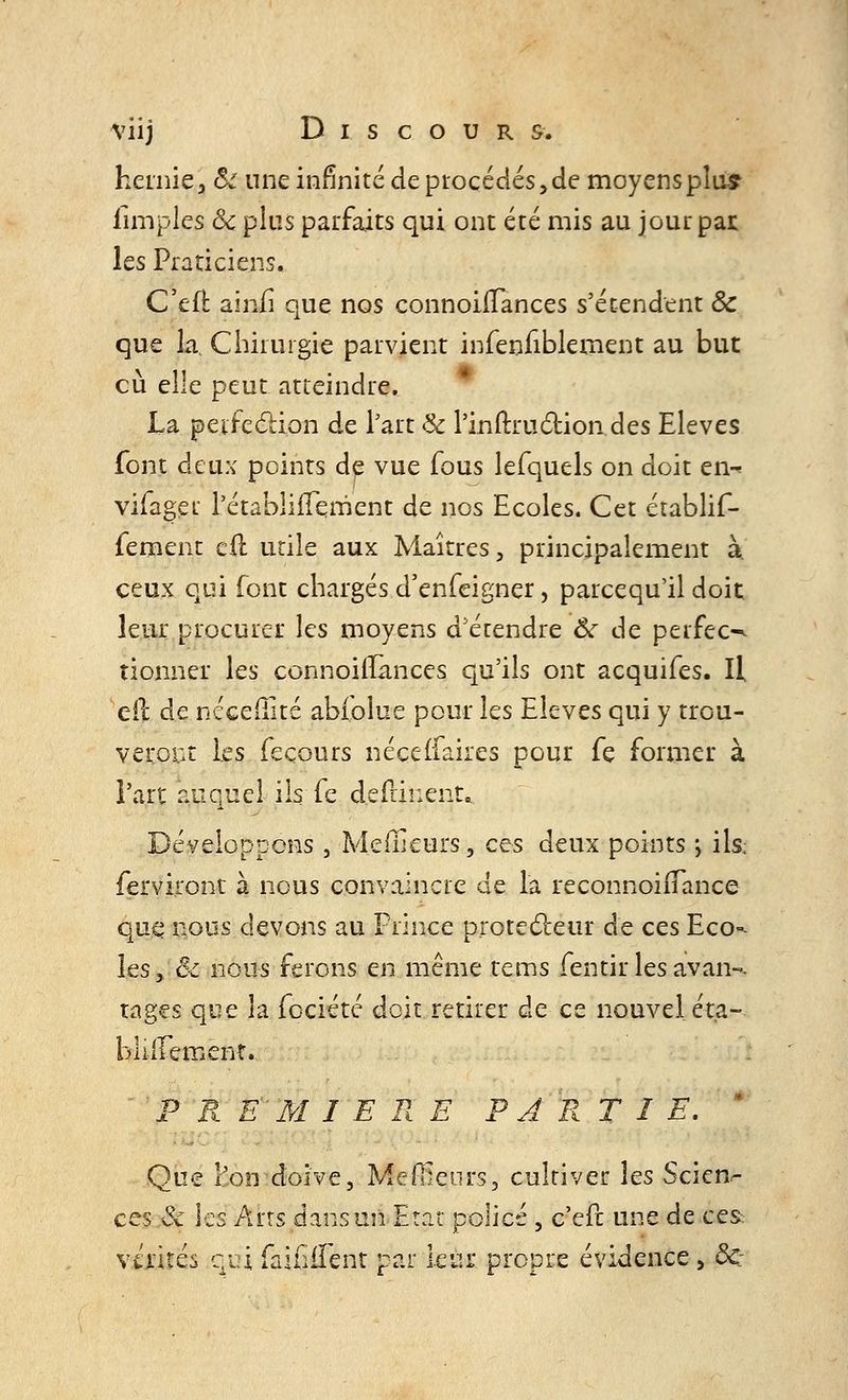 hernie, cV une infinité de procédés, de moyens plus iimples & plus parfaits qui ont été mis au jour par. les Praticiens. C'en: ainfi que nos connoiiTances s'étendent Ôc que la, Chirurgie parvient infenfiblement au but eu elle peut atteindre. La peifeclion de l'art & l'inftru&ion des Elevés font deux points de vue fous lefquels on doit en-* vifaget l'établiiTerrient de nos Ecoles. Cet établif- fement cil utile aux Maîtres, principalement à. ceux qui font chargés d'enfeigner, pareequ'il doic leur procurer les moyens d'étendre & de perfec-^ donner les connoiiîances qu'ils ont acquifes. Il cil de néceflité abioîue pour les Elevés qui y trou- veront les feçours néceiTakes pour fe former à l'art auquel ils fe deflïnent* Développons, Meilleurs, ces deux points > ils; ferviront à nous convaincre de la reconnoiiTance que nous devons au Prince protecteur de ces Eco<* les y êc nous ferons en même tems fentir les avaii-. rages que la fociété doit retirer de ce nouvel éta- bli iTement. P R E'M 1ERE PARTIE. Que l'on doive, Meilleurs, cultiver les Scien- ces & les Arts dans un Etat policé , c'efc une de ces vérités qui faililTent par leur propre évidence, <3c