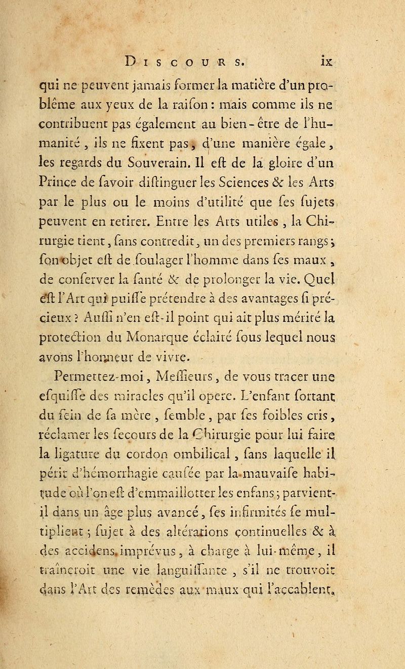 qui ne peuvent jamais former la matière d'un pro- blème aux yeux de la raifon : mais comme ils ne contribuent pas également au bien-être de i'hu- manité , ils ne fixent pas, d'une manière égale, les regards du Souverain. Il eft de la gloire d'un Prince de favoir diftinguer les Sciences Ôc les Arts par le plus ou le moins d'utilité que Tes fujets peuvent en retirer. Entre les Arts utiles , la Chi- rurgie tient, fans contredit, un des premiers rangs > fcm«objet eft de.foulager l'homme dans Tes maux a de conferver la fanté & de prolonger la vie. Quel eti: l'Art quf puifïe prétendre à dts avantages fi pré- cieux ? Aufll n'en eft-il point qui ait plus mérité la protection du Monarque éclairé fous lequel nous avons Phoryieur de vivre. Permettez-moi, Meilleurs, de vous tracer une efquilTe des miracles qu'il opère. L'enfant fortant du fein de fa mère , femble , par fes foibles cris, réclamer les fecours de la Chirurgie pour lui faire. la ligature du cordon ombilical, fans laquelle il périr d'hémorrhagie caillée par lamiauvaife habi- tude où l'on eft d'emmaillotter les enfans ; parvient- il dans un âge plus avancé, fçs infirmités le mul- tiplient ] fujet à des altérations continuelles Se à clés accidens.imprévus, à charge à lui-même, ii traîneroit une vie languiiTante , s'il ne trouvoic. dans l'Ait des remèdes aux maux oui l'accablent».