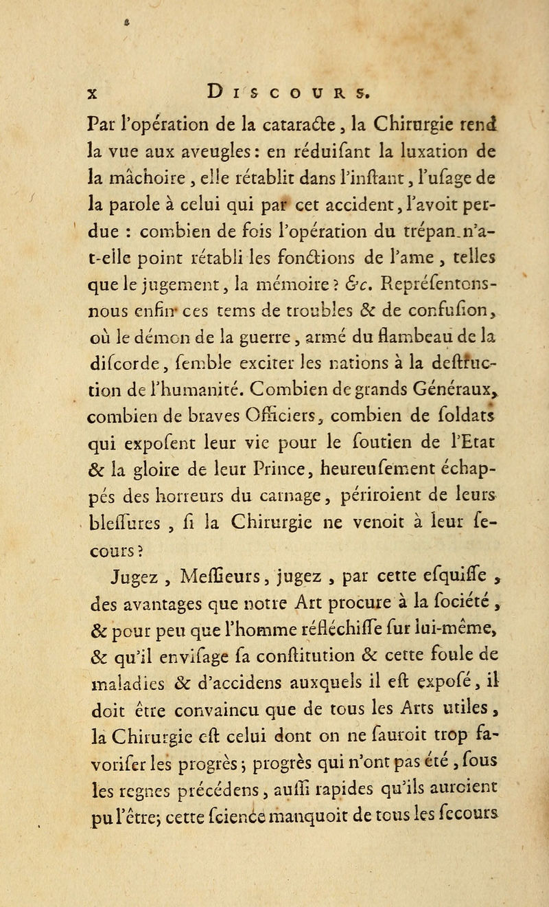 Par l'opération de la cataracte , la Chirurgie rend la vue aux aveugles : en réduifant la luxation de la mâchoire, ei!e rétablit dans l'inftant, l'ufage de la parole à celui qui par cet accident, Tavoit per- due : combien de fois l'opération du trépan, n'a- t-eile point rétabli les fonctions de l'ame , telles que le jugement, la mémoire? &c. Repréfentons- nous enfin- ces tems de troubles & de confufîon, où le démon de la guerre, armé du flambeau de la difcorde, femble exciter les nations à la deftfuc- tion de l'humanité. Combien de grands Généraux, combien de braves Officiers, combien de foldats qui expofent leur vie pour le foutien de l'Etat & la gloire de leur Prince, heureufement échap- pés des horreurs du carnage, périroient de leurs bleiïures , fi la Chirurgie ne venoit à leur fe- cours ? Jugez , Meilleurs, jugez , par cette efquiffe , des avantages que notre Art procure à la fociété , & pour peu que l'homme réfléchifTe fur lui-même, & qu'il envifage fa conflitution & cette foule de maladies & d'accidens auxquels il eft expofé, il doit être convaincu que de tous les Arts utiles, la Chirurgie eft celui dont on ne fauroit trop fa- vorifer les progrès ; progrès qui n'ont pas été , fous les règnes précédens> auiîi rapides qu'ils aurcient pu l'être; cette feience manquoit de tous les fecours