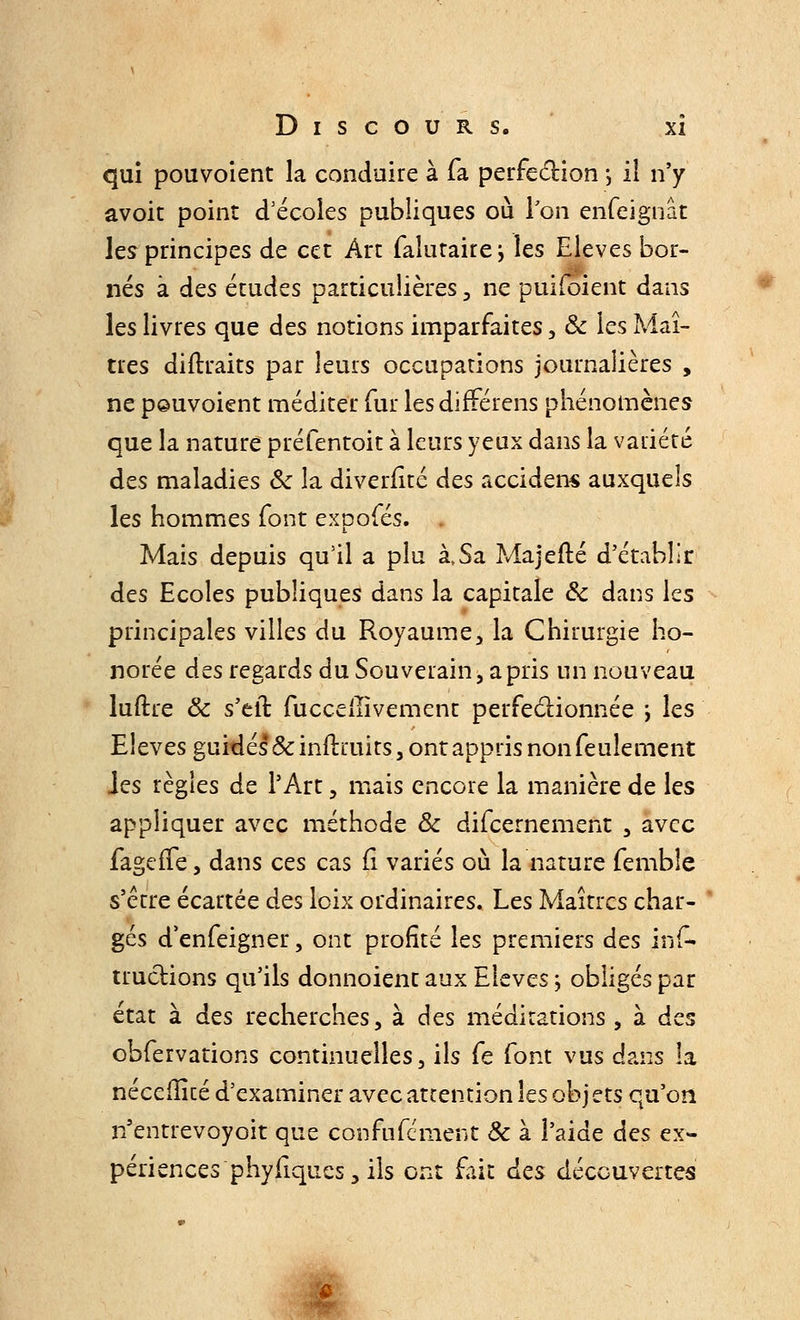 qui pouvoient la conduire à fa perfection ; il n'y avoit point d'écoles publiques où Ton enfeignât les principes de cet Arc falutairei les Elevés bor- nés à des études particulières , ne puiioient dans les livres que des notions imparfaites, Se les Maî- tres diftraits par leurs occupations journalières , ne pouvoient méditer fur les difrerens phénomènes que la nature préfentoit à leurs yeux dans la variété des maladies Se la diverfitc des accidens auxquels les hommes font expofés. Mais depuis qu'il a plu à,Sa Majefté d'établir des Ecoles publiques dans la capitale Se dans les principales villes du Royaume, la Chirurgie ho- norée des regards du Souverain , a pris un nouveau luftre Se s'eli fucceiïivement perfectionnée \ les Elevés guidés* &inftiuits, ont appris non feulement Jes règles de l'Art, mais encore la manière de les appliquer avec méthode Se difeemement , avec fagefTe, dans ces cas fi variés où la nature femble s'être écartée des loix ordinaires. Les Maîtres char- gés d'enfeigner, ont profité les premiers des ins- tructions qu'ils donnoient aux Elevés ; obligés par état à des recherches, à des méditations, à des obfervations continuelles, ils fe font vus dans la néceffité d'examiner avec attention les obj ets qu'on n'entrevoyoit que confufement Se à l'aide des ex- périences phyfiqucs, ils ont fait des découvertes