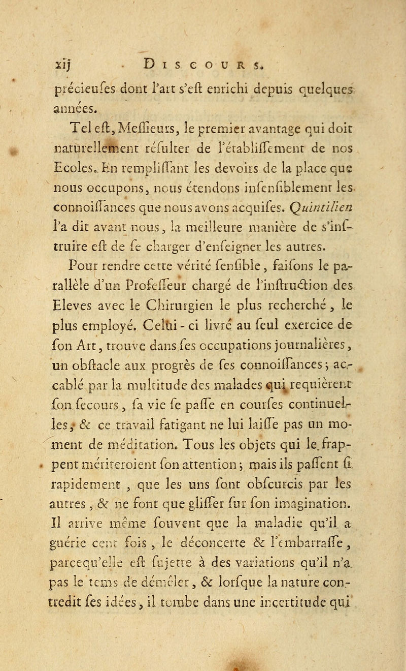 précieufes dont l'art s'ell: enrichi depuis quelques années. Tel eft, Meilleurs, le premier avantage qui doit naturellement réfuker de rétabliiTement de nos Ecoles.. En rempiiiïant les devoirs de la place que nous occupons, nous étendons infenfiblemenr \ts connoifFances que nous avons acquifes. Quintilïen i'a dit avant nous, la meilleure manière de s'inf- truire eft de Te charger d'enfeigner les autres. Pour rendre cette vérité fendble, faifons le pa- rallèle d'un Profe fleur chargé de rinitruction des Elevés avec le Chirurgien le plus recherché, le plus employé. Celui- ci livré au feul exercice de fon Art, trouve dans (es occupations journalières, un obftacle aux progrès de Tes connoifFances ; ac- cablé par la multitude des malades qui requièrent {on fecours, fa vie fe paiFe en courfes continuel- les,- & ce travail fatigant ne lui laide pas un mo- ment de méditation. Tous les objets qui le.frap- pent mériteroient fon attention j mais ils pafFent fi. rapidement , que les uns font obfcurcis par les autres , & ne font que glilTer fur fon imagination. îl arrive même fouvent que la maladie qu'il, a guérie ceivc fois, le déconcerte Se rembarrarTe, parcequ'elle eft fujette à des variations qu'il n'a- pas le îcms de démêler, Se lorfque la nature con- tredit (es idées, il tombe dans une incertitude qui'