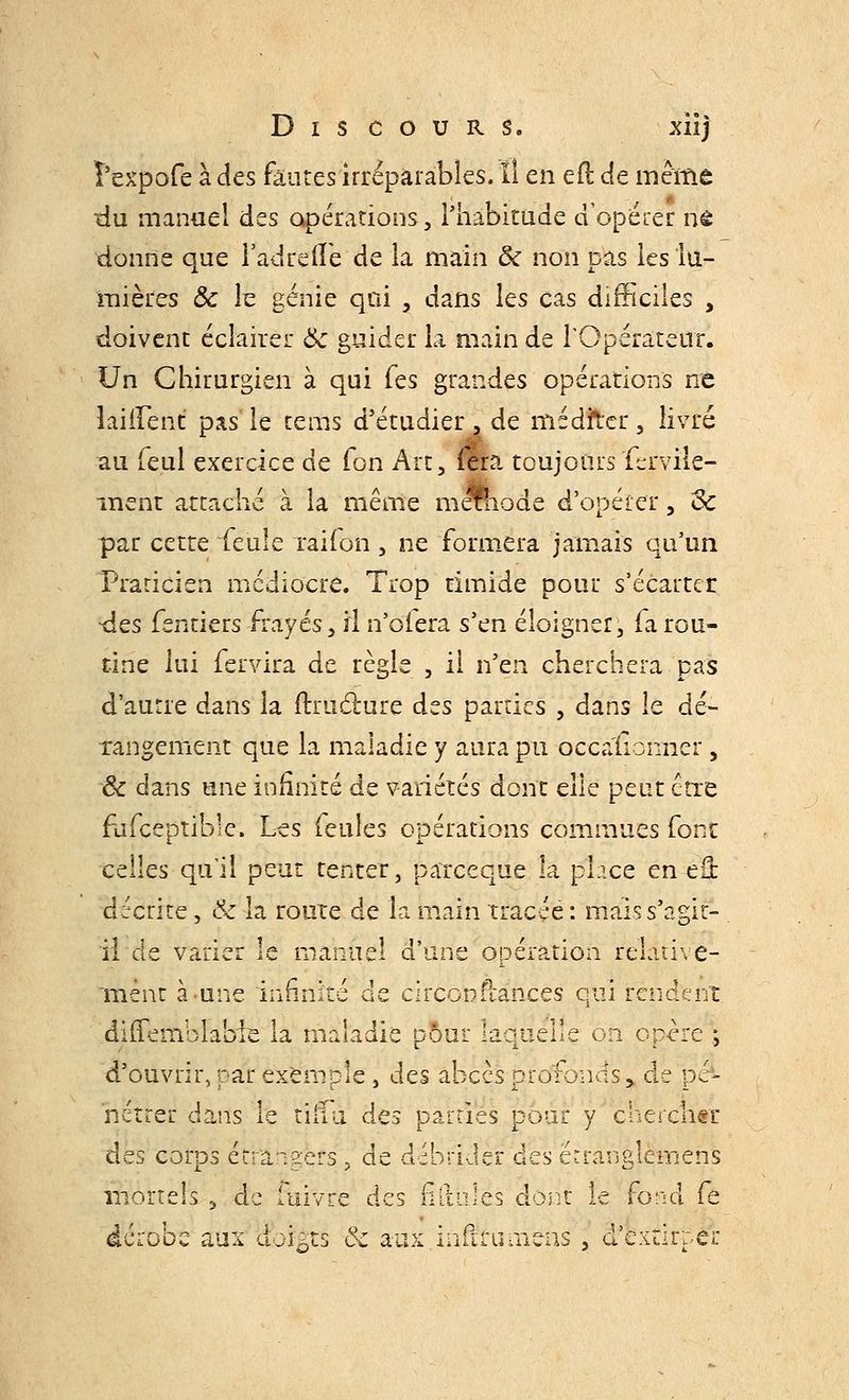 î'expofe à des fautes irréparables. ïî en efl de même tlu manuel des opérations, l'habitude d'opérer ne donne que Fadrelîe de la main 5c non pas les lu- mières & le génie qui , dans les cas difficiles , doivent éclairer ôc guider la main de l'Opérateur. Un Chirurgien à qui Tes grandes opérations ne laiiFent pas le tems d'étudier , de méditer, livré au feul exercice de Ton Art, ffia toujoursferviîe- inent attaché à la même mérhode d'opérer , «Se par cette feule raifon, ne formera jamais qu'un Praticien médiocre. Trop timide pour s'écarter -des fentiers frayés, il n'oiera s'en éloigner, ia rou- tine lui fervira de règle , il n'en cherchera pas d'autre dans la îtruclure des parties , dans le dé- rangement que la maladie y aura pu occasionner , ôc dans une infinité de variétés dont elle peut être fuiceptible. Les feules opérations commues font celles qu'il peut tenter, pareeque la pb.ee en eâ: décrite, Ôc la route de la main tracée : mais s'agit- il de varier le manuel d'une opération relative- ment à une infinité de circonftances qui rendent diilemblabie la maladie pour laquelle on opère ; d'ouvrir, par exemple, des abcès profonds > de pé- nétrer dans le tiiïu des pairies pour y chercher des corps étrangers, de débrider des ëcranglèmens mortels , de luivre des fiitùlés dont le fond fe dérooe aux dokts ôc aux iniirumens , d'extirper