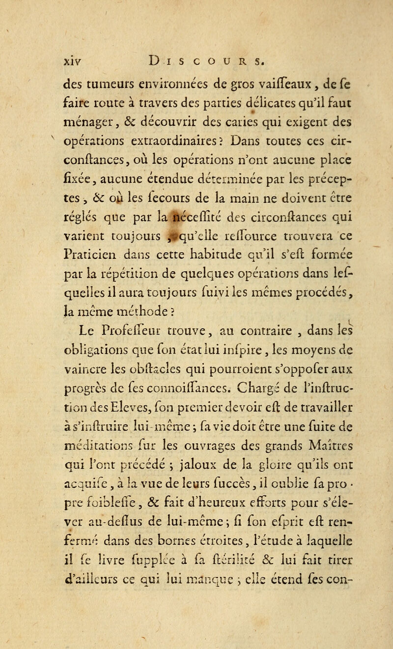 des tumeurs environnées de gros vaiffeaux, de fe faire route à travers des parties délicates qu'il faut ménager, ôc découvrir des caries qui exigent des v opérations extraordinaires? Dans toutes ces cir- conftances, où les opérations n'ont aucune place fixée, aucune étendue déterminée par les précep- tes -, Ôc où les fecours de la main ne doivent être réglés que par la àéceffité des circon&ances qui varient toujours ^qu'elle relïource trouvera ce Praticien dans cette habitude qu'il s'eft formée par la répétition de quelques opérations dans les- quelles il aura toujours fuivi les mêmes procédés, Ja même méthode ? Le Profeffeur trouve, au contraire , dans les obligations que fon état lui infpire, les moyens de vaincre les obftacîes qui pourroient s'oppofer aux progrès de (es connoiiTances. Chargé de l'inftruc- tion des Elevés, (on premier devoir eft de travailler às'inilruire lui-même ; fa vie doit être une fuite de méditations fur les ouvrages des grands Maîtres qui l'ont précédé ; jaloux de la gloire qu'ils ont acquife, à la vue de leurs fuccès, il oublie fa pro ■ pre foibîeile, Ôc fait d'heureux efforts pour s'éle- ver au-deiïus de lui-même; fi fon efprit eft ren- fermé dans des bornes étroites, l'étude à laquelle il (e livre fupplée à fa ftériiité & lui fait tirer d'ailleurs ce qui lui manque ; elle étend (es con-