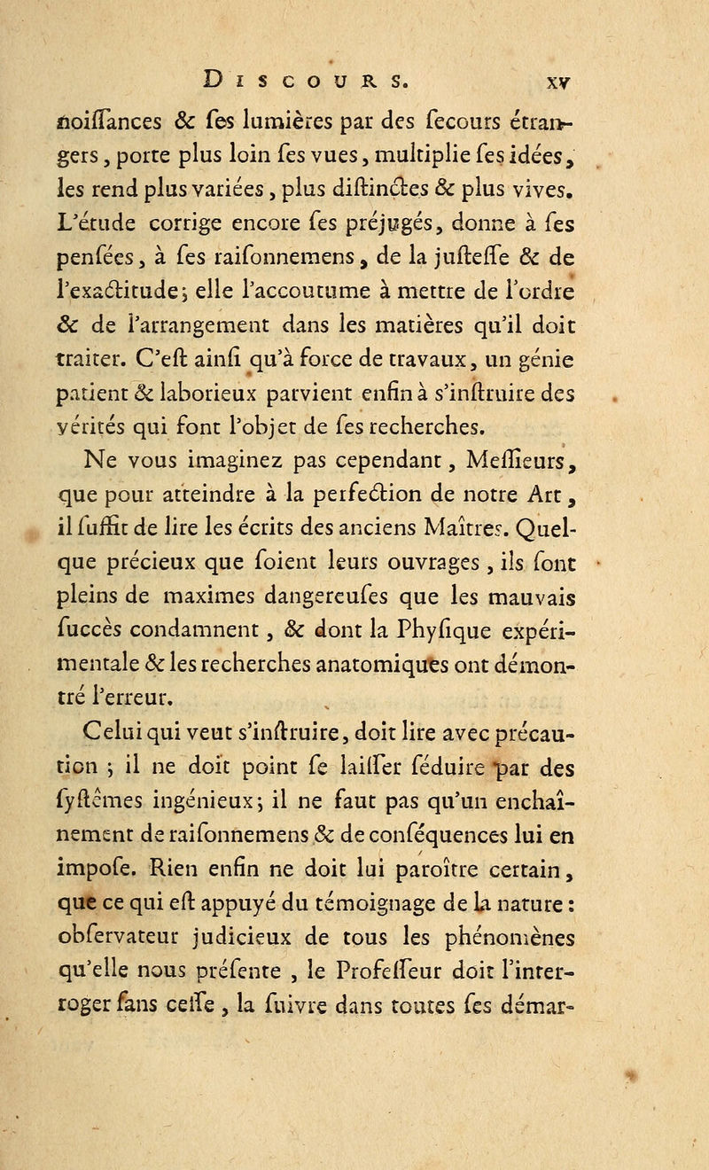 fioilTances Ôc Tes lumières par des fecours étran- gers , porte plus loin Tes vues, multiplie Tes idées, les rend plus variées, plus diftinct.es ôc plus vives. L'étude corrige encore Tes préjugés, donne à (es penfées, à (qs raifonnemens, de la juftefîe ôc de l'exactitude; elle l'accoutume à mettre de Tordre ôc de l'arrangement dans les matières qu'il doit traiter. C'efl ainli qu'à force de travaux, un génie patient ôc laborieux parvient enfin à s'inftruire des vérités qui font l'objet de fes recherches. Ne vous imaginez pas cependant, Meilleurs, que pour atteindre à la perfection de notre Art, il fuffit de lire les écrits des anciens Maîtres. Quel- que précieux que foient leurs ouvrages, ils font pleins de maximes dangereufes que les mauvais fuccès condamnent, ôc dont la Phyfique expéri- mentale Se les recherches anatomiques ont démon- tré l'erreur. Celui qui veut s'inftruire, doit lire avec précau- tion ; il ne doit point fe lailfer féduire par des fyflemes ingénieux-, il ne faut pas qu'un enchaî- nement de raifonnemens ôc de conféquences lui en impofe. Rien enfin ne doit lui paroître certain, que ce qui eft appuyé du témoignage de la nature : obfervateur judicieux de tous les phénomènes qu'elle nous préfente , le ProfefTeur doit l'inter- roger fans ceife, la fuivre dans toutes fes démar-