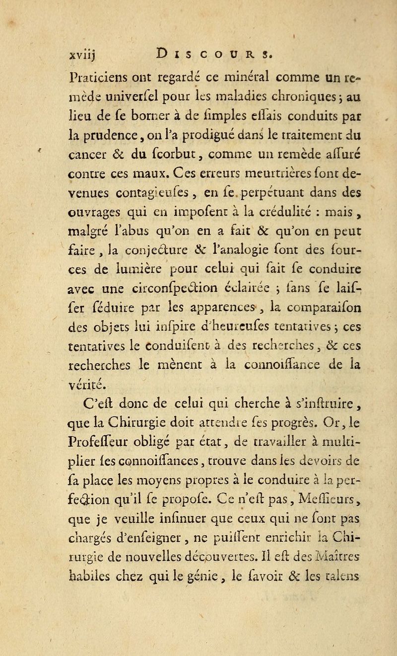 Praticiens ont regardé ce minéral comme un re- mède univerfel pour les maladies chroniques j au lieu de fe borner à de iîmples elfais conduits par la prudence, on l'a prodigué dans le traitement du cancer & du fcorbut, comme un remède afluré contre ces maux. Ces erreurs meurtrières font de- venues contagieufes, en fe. perpétuant dans des ouvrages qui en impofent à la crédulité : mais , malgré l'abus qu'on en a fait & qu'on en peut faire , la conjecture ik l'analogie font des four- ces de lumière pour celui qui fait fe conduire avec une circonfpection éclairée } tans fe laif- fer féduire par les apparences-, la comparaifon des objets lui infpire dheureufes tentatives j ces tentatives le conduifent à des recherches , Ôc ces recherches le mènent à la connoirTance de la vérité. C'eil donc de celui qui cherche à s'inftruire, que la Chirurgie doit attendre Ces progrès. Or, le Profeffeur obligé par état, de travailler à multi- plier (es connoirïances, trouve dans les devoirs de fa place les moyens propres à le conduire à la per- fection qu'il fe propofe. Ce n'eil pas, Meilleurs, que je veuille inlinuer que ceux qui ne font pas chargés d'enfeigner, ne puiMent enrichir la Chi- rurgie de nouvelles découvertes. Il eft des Maîtres habiles chez qui le génie, le favoir Ôc les taltns