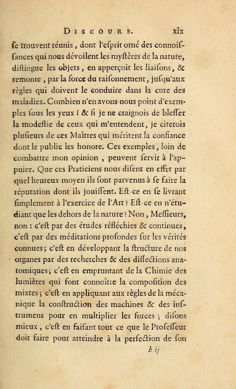 Dis côtj r s, xk te trouvent réunis, dont l'efprit orné des connoif- fances qui nous dévoilent les myflères de la nature, diftingue les objets , en apperçoit les liaifons, 8c remonte , par la force du raifonnement, jufqu'aux règles qui doivent le conduire dans la cure des maladies. Combien n'en avons nous point d'exem- ples fous les yeux i & fi je ne craignois de blefïer la modeftie de ceux qui m'entendent, je citerois plusieurs de ces Maîtres qui méritent là confiance dont le public les honore. Ces exemples, loin de combattre mon opinion , peuvent fervir à l'ap- puier. Que ces Praticiens nous difent en effet par quel heureux moyen ils font parvenus à Ce faire la réputation dont ils jouiiTent. Eft-ce en Ce livrant fimplemenc à l'exercice de l'Art? Efl-ce en n'étu- diant que les dehors de la nature ? Non, Meilleurs, non : c'eft par des études réfléchies ôc continues, c eft par des méditations profondes fur les vérités connues ; c'eil: en développant la ftruchire de nos organes par des recherches 8c des difTeclions ana- tomiquesi c'eft en empruntant delà Chimie des lumières qui font connoître la compofition des mixtes j c'eft en appliquant aux règles de la méca- nique la conftruclion des machines &c des îiife trumens pour en multiplier les forces \ difons mieux, c'eil: en faifant tout ce que le Profefleur doit faire pour atteindre à la perfection de fon