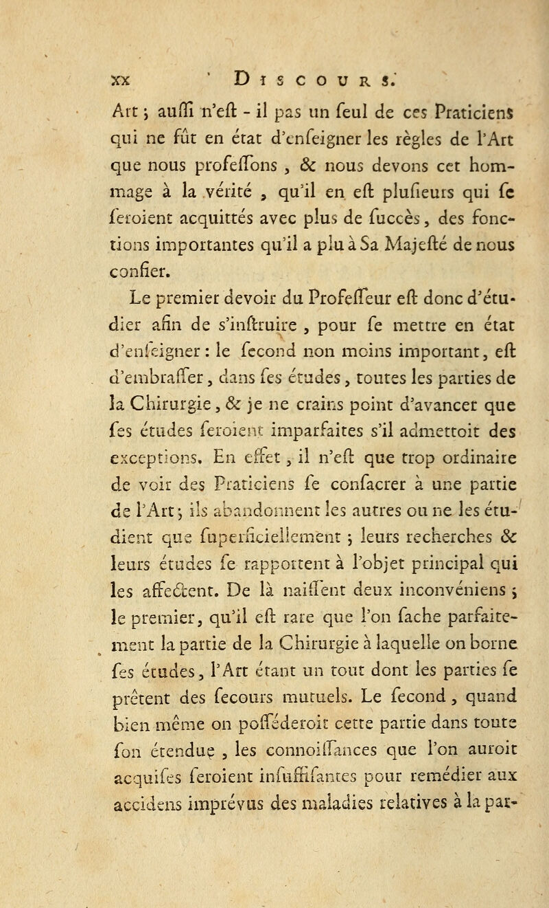 Art i aufîî n'eft - il pas un feul de ces Praticiens qui ne fût en état d'cnfeigner les règles de l'Art que nous profelTons , & nous devons cet hom- mage à la vérité , qu'il en eft plufieurs qui fc feroient acquittés avec plus de fuccès, des fonc- tions importantes qu'il a plu à Sa Majefté de nous confier. Le premier devoir du ProfeiTeur eft donc d'étu- dier afin de s'inftruire , pour fe mettre en état d'enfeigner: le fécond non moins important, eft d'embraffer, dans fes études , toutes les parties de la Chirurgie, 8c je ne crains point d'avancer que fes études feroient imparfaites s'il admettoit des exceptions. En effet, il n'efl que trop ordinaire de voir des Praticiens fe confacrer à une partie de l'Art \ ils abandonnent les autres ou ne les étu- dient que fupemciellement ; leurs recherches 3c leurs études fe rapportent à l'objet principal qui les affectent. De là naiiïent deux inconvéniens ; le premier 5 qu'il eft rare que l'on fâche parfaite- ment la partie de la Chirurgie à laquelle on borne {es études, l'Art étant un tout dont les parties fe prêtent des fecours mutuels. Le fécond, quand bien même on pofféderoit cette partie dans toute fon étendue , les connoiifances que l'on auroit acquifes feroient infuflifantes pour remédier aux accfdens imprévus dts maladies relatives à la pa*>