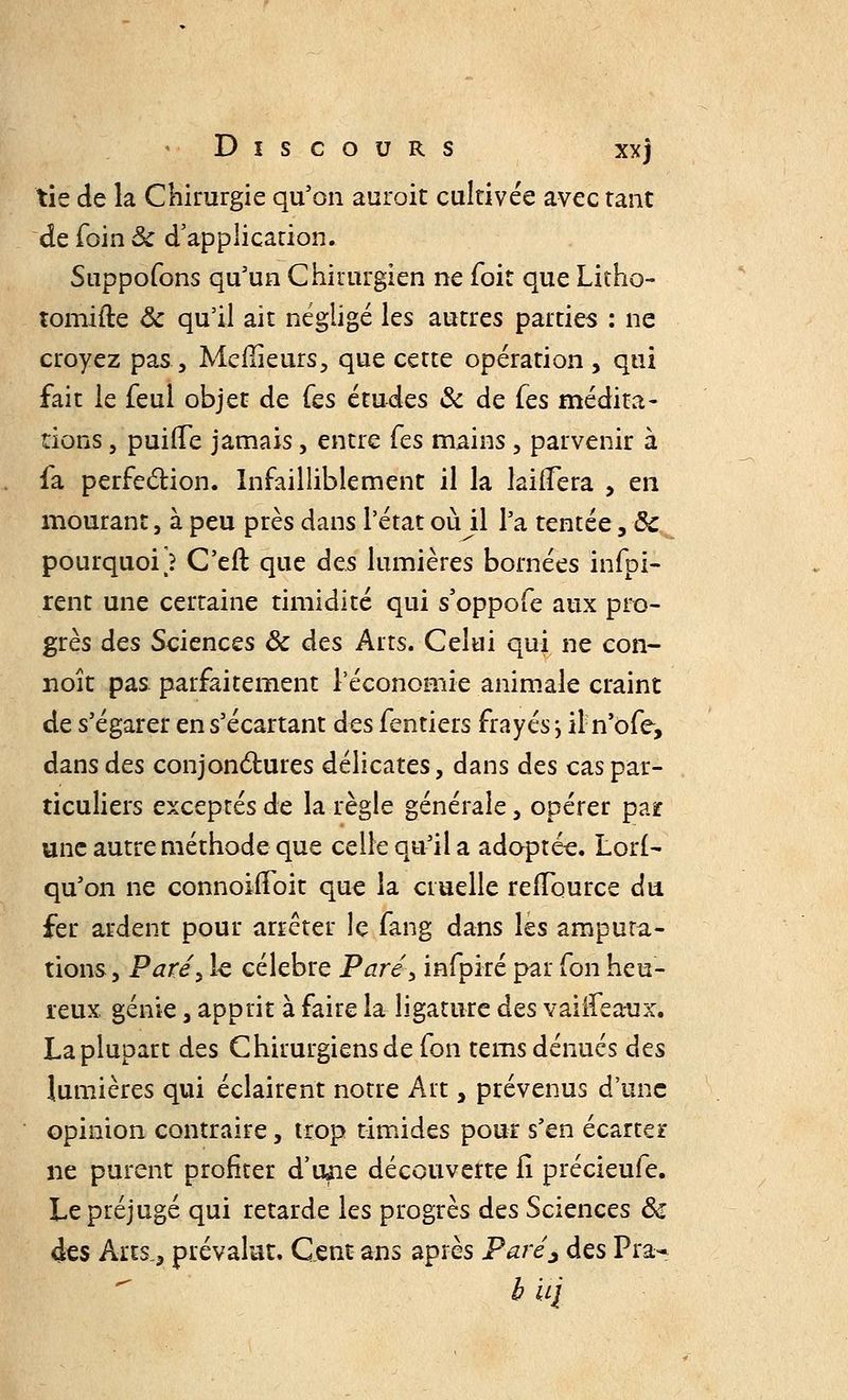tie de la Chirurgie qu'on auroit cultivée avec tant de foin ôc d'application. Snppofons qu'un Chirurgien ne foit que Litho- tomifte ôc qu'il ait négligé les autres parties : ne croyez pas, Meilleurs, que cette opération , qui fait le feul objet de fes études & de Ces médita- tions , puiiTe jamais, entre Ces mains, parvenir à fa perfection. Infailliblement il la laifïera , en mourant, à peu près dans l'état où il l'a tentée, ôc pourquoi) C'eft que des lumières bornées infpi- rent une certaine timidité qui s'oppofe aux pro- grès des Sciences ôc des Arts. Celui qui ne con- noît pas parfaitement l'économie animale craint de s'égarer en s'écartant des fentiers frayés j iln'ofe, dans des conjonctures délicates, dans des cas par- ticuliers exceptés de la règle générale, opérer par une autre méthode que celle qu'il a adoptée. LorI- qu'on ne connoifïoit que la cruelle refïource du fer ardent pour arrêter le fang dans les amputa- tions, Paréy le célèbre Paré> infpiré par fon heu- reux génie, apprit à faire la ligature des vaiifeaux. La plupart des Chirurgiensde fon tems dénués des lumières qui éclairent notre Art, prévenus d'une opinion contraire, trop timides pour s'en écarter ne purent profiter d'une découverte il précieufe. Le préjugé qui retarde les progrès des Sciences ôc àzs Arts., prévalut. Cent ans après Parés des Pra- bU'i