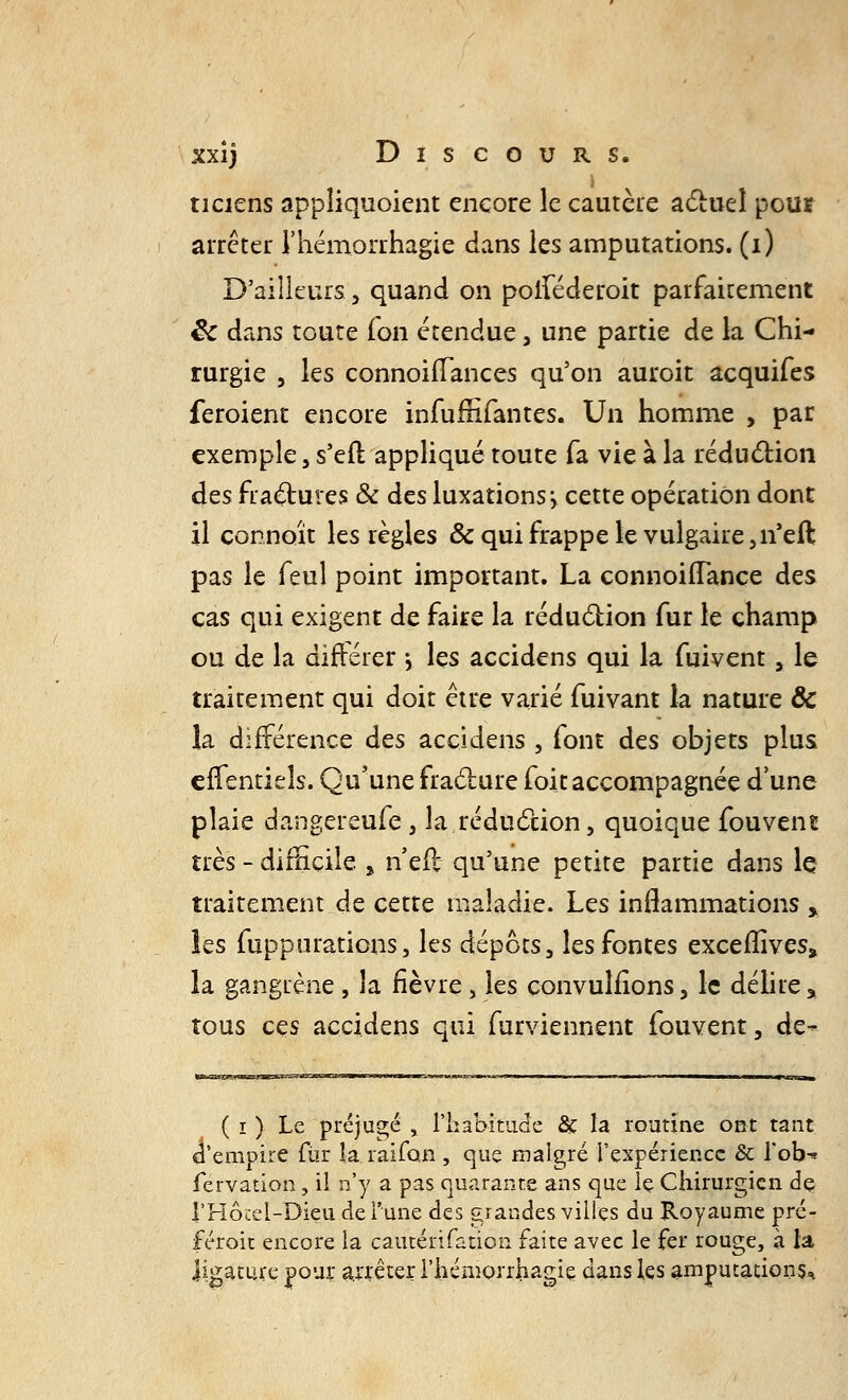 ticiens appliquoient encore le cautère actuel pou* arrêter l'hémorrhagie dans les amputations, (i) D'ailleurs, quand on poiféderoit parfaitement êc dans toute fon étendue, une partie de la Chi- rurgie , les connoirTances qu'on auroit acquifes feroient encore infumTantes. Un homme , par exemple, s'eit appliqué toute fa vie à la réduction des fractures & des luxations* cette opération dont il connaît les règles ôc qui frappe le vulgaire ,n'eft pas le feul point important. La connoiffançe des cas qui exigent de faire la réduction fur le champ ou de la différer j les accidens qui la fuivent, le traitement qui doit être varié fuivant la nature & la différence des accidens , font des objets plus effentieîs. Qu'une fracture foit accompagnée d'une plaie dangereufe , la,réduction, quoique fouvent très - difficile > n eft qu'une petite partie dans le traitement de cette maladie. Les inflammations > les fuppurations, les dépôts, les fontes excefîîves, la gangrène, la fièvre, les convulfions, le délire % tous ces accidens qui furviennent fouvent, de- ( i ) Le préjugé , l'habitude & la routine ont tant, d'empire fur la raifon , que malgré l'expérience & l'ob^ fervation, il n'y a pas quarante ans que le Chirurgien de VHôcel-Dieu de l'une des grandes villes du Royaume pré- féroit encore la cautérifation faite avec le fer rouge, à la ligature pour arrêter l'hémorrhagie dans les amputations^