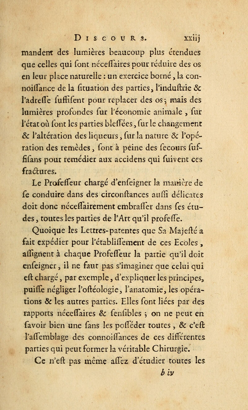 mandent des lumières beaucoup plus étendues que celles qui font néceffaires pour réduire des os en leur place naturelle : un exercice borné, la con- noitTance de la Situation des partiesa l'induftrie & l'adrefle fuffifent pour replacer des os; mais des lumières profondes fur Péconomie animale , fur l'état où font les parties bleffées, fur le changement Se l'altération des liqueurs, fur la nature & l'opé- ration des remèdes, font à peine des fecours fuf- fifans pour remédier aux accidens qui fuivent ces fractures. Le ProfefTeur chargé d'enfeigner la mamère de fe conduire dans des circonstances aulïi délicates doit donc nécessairement embrafTer dans fes étu- des , toutes les parties de l'Art qu'il profefTe. Quoique les Lettres-patentes que Sa Majelté a fait expédier pour l'établifTement de ces Ecoles , alignent à chaque ProfefTeur la partie qu'il doit enfeigner 5 il ne faut pas s'imaginer que celui qui eft chargé, par exemple, d'expliquer les principes, puiiTe négliger l'oftéoîogie, l'anatomie, les opéra- tions & les autres parties. Elles font liées par des rapports nécefTaires êc fenfibîes ; on ne peut en favoir bien une fans les pofTéder toutes , & c'effc îafTemblage des connoilfances de ces différentes parties qui peut former la véritable Chirurgie. Ce n'eft pas même allez d'étudier toutes les biy