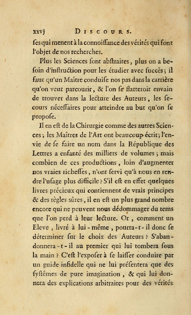 fes qui mènent à la connoirTance des vérités qui font l'objet de nos recherches. Plus les Sciences font abftraires, plus on a be- foin d'inftruction pour les étudier avec fuccès ; il faut qu'un Maître conduife nos pas dans la carrière qu'on veut parcourir, & l'on fe flatteroit envain de trouver dans la lecture des Auteurs, les fe- cours nécefîaires pour atteindre au but qu'on fe propofe. Il en eft de la Chirurgie comme des autres Scien- ces i les Maîtres de l'Art ont beaucoup écrit j l'en- vie de fe faire un nom dans la République des Lettres a enfanré des milliers de volumes i mais combien de ces productions, loin d'augmenter nos vraies îïchefTes, n'ont fervi qu'à nous en ren- dre l'ufage plus difficile} S'il eft en effet quelques livres précieux qui contiennent de vrais principes ôc des règles sûres, il en eft un plus grand nombre encore qui ne peuvent nous dédommager du tems que Ton perd à leur lecture. Or , comment un Elevé , livré à lui - même , pourra-1- il donc fe déterminer fur le choix des Auteurs ? S'aban- donnera -1 - il au premier qui lui tombera fous, la main ? C'eft l'expofer à fe laitier conduire par un guide infidelle qui ne lui préfentera que des fyftêmes de pure imagination , & qui lui don- nera des explications arbitraires pour des vérités
