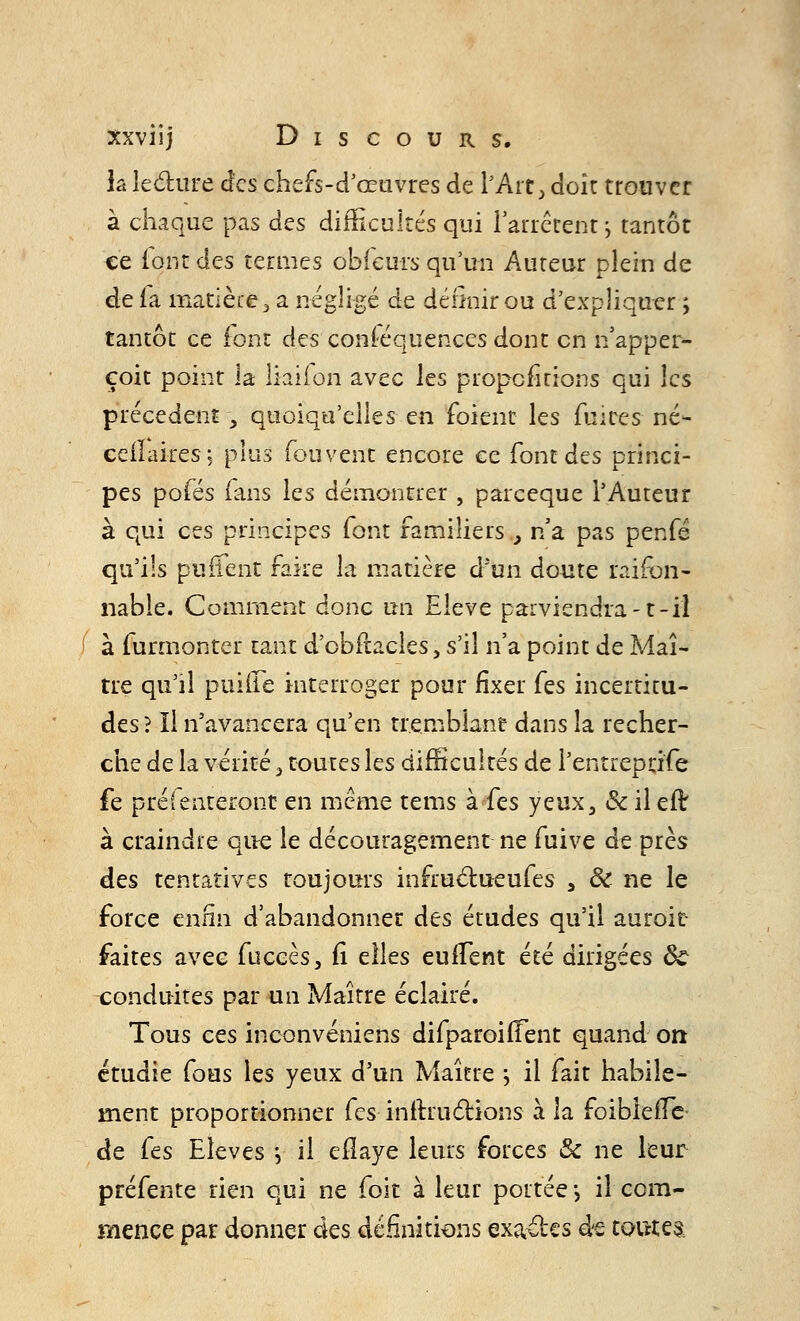 la lecture des chefs-d'œuvres de l'Ait, doit trouver à chaque pas des difficultés qui l'arrêtent ; tantôt ce font des termes obfeurs qu'un Auteur plein de de fa matière, a négligé de définir ou d'expliquer ; tantôt ce font des conséquences dont en n'apper- çoit point la liaiion avec les propcfitions qui les précèdent , quoiqu'elles en foient les fui ces- né- eeiïaires; plus fonvent encore ce font des princi- pes pofés fans les démontrer , pareeque l'Auteur à qui ces principes font familiers } n'a pas penfé qu'ils purfent faire la matière d'un doute raifon- nable. Comment donc un Elevé parviendra-1-il à furmonter tant d'obfracles, s'il n'a point de Maî- tre qu'il puiffe interroger pour fixer (es incertitu- des ? Il n'avancera qu'en tremblant dans la recher- che de la vérité, toutes les difficultés de Pentreprj'fe fe préfenteront en même tems k(es yeux, & il elt à craindre que le découragement ne fuive de près des tentatives toujours infructueufes , 8t ne le force enfin d'abandonnée des études qu'il auroit- faites avec fuccès, fi elles eulfent été dirigées 5c conduites par un Maître éclairé. Tous ces inconvéniens difparoiiTent quand on étudie fous les yeux d'un Maître j il fait habile- ment proportionner (es instructions à la foiblefTe de fes Elevés j il eilaye leurs forces & ne leur préfente rien qui ne foit à leur portée -, il com- mence par donner des définitions exa&es ée toutes