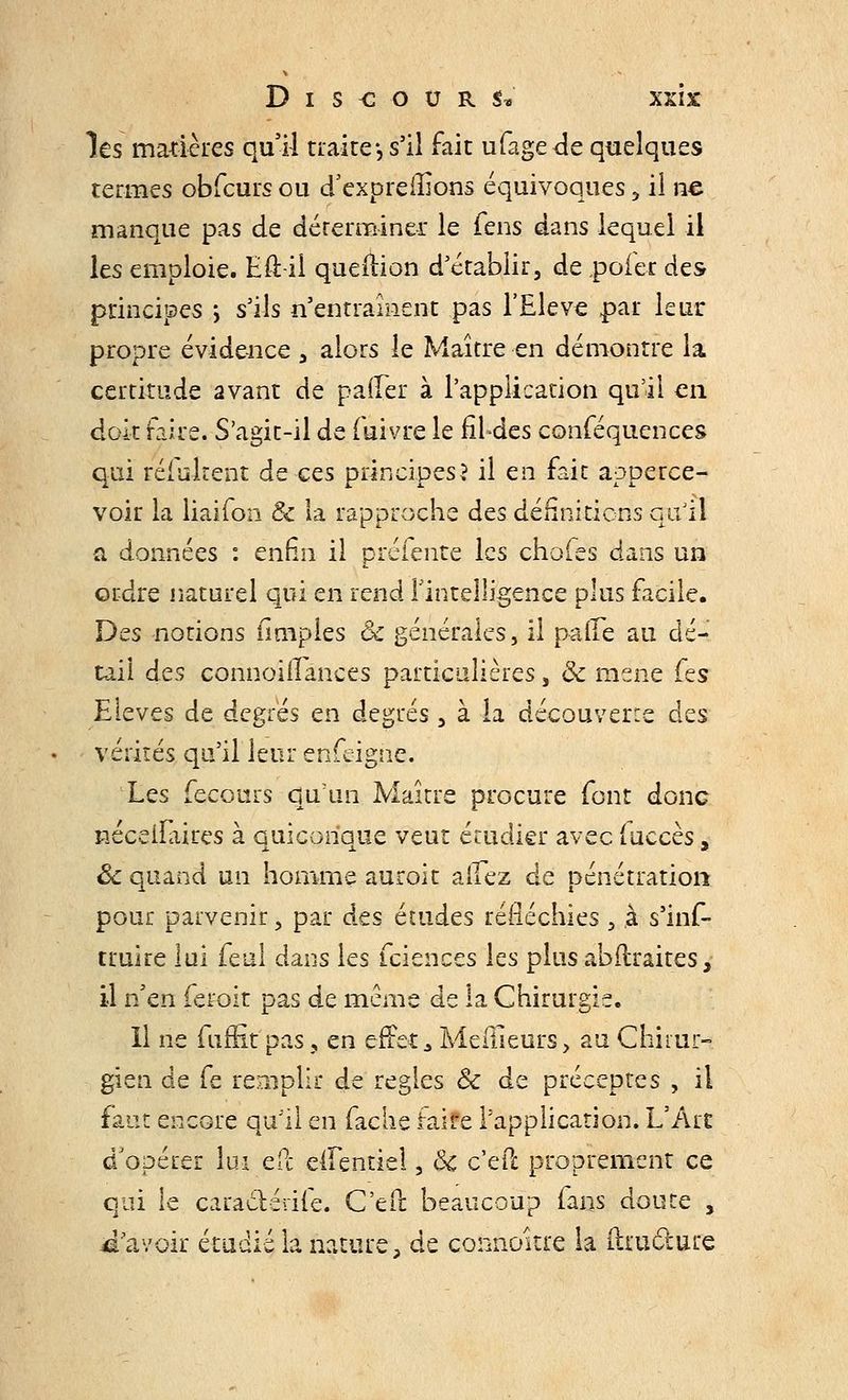 les matières qu'il traire*, s'il fait ufagede quelques termes obfcursou dexpreiîions équivoques, il ne manque pas de déterminer le fens dans lequel il les emploie. Eft-ii quefîion d'établir, de poier des principes ; s'ils n'entraînent pas l'Elevé par leur propre évidence , alors le Maître en démontre la certitude avant de paffer à l'application qu'il en doit faire. S'agit-il de fuivre le fildes conféquences qui réfuirent de ces principes? il en fait apperce- voir la liaifon & la rapproche des définitions qu'il a données : enfin il préfente les chofes dans un ordre naturel qui en rend l'intelligence plus facile. Des notions (impies 8c générales, il pâtée au dé- tail des corinoîflTâncés particulières, & mené fes Elevés de degrés en degrés , à la découverte des vérités qu'il leur enfeigne. Les fecours qu'un Maître procure font donc néceiîlrires à quiconque veut étudier avec fuccès, êc quand un homme auroit alfez de pénétration pour parvenir, par des études réfléchies , à s'inf- truire lui féal dans les feiences les plus abflraites, il n'en fer-oit pas de même de la Chirurgie. Il ne fiihit pas, en effet a Meilleurs> au Chirur- gien de fe remplir de règles & de préceptes , il faut encore qu'il en fâche faife l'application. L'Art d'opérer lui ePc elFentiel, &c c'eft proprement ce qui le caraclédfe. C'eft beaucoup fans doute , Savoir étudié la nature, de connoître la ftiucture