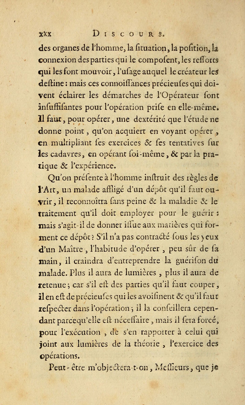 des organes de l'homme, la fituation, la pofition, la connexion des parties qui le compofent, les relîorcs qui les font mouvoir , i'ufage auquel le créateur les deftine : mais ces connoiilanees précieufes qui doi- vent éclairer les démarches de l'Opérateur font infuffifantes pour l'opération prife en elle-même. Il faux, pour opérer, une dextérité que l'étude ne donne point, qu'on acquiert en voyant opérer , en multipliant les exercices Se Tes tentatives fur les cadavres, en opérant foi-même, & par la pra- tique &: l'expérience. Qu'on préfente à l'homme inftruit des règles de l'Art, un malade affligé d'un dépôt qu'il faut ou- vrir, il reconnoîtra fans peine & la maladie & le traitement qu'il doit employer pour le guérir s mais s'agit-il de donner iifue aux matières qui for- ment ce dépôt? S'il n'a pas contracté fous les >eux d'un Maître , l'habitude d'opérer , peu sûr de fa main, il craindra d'entreprendre la guérifon du malade. Plus il aura de lumières , plus il aura de retenue •■> car s'il eil des parties qu'il faut couper, il en eft de précieufes qui les avoifinent ôc qu'il faut refpecler dans l'opération \ il la confeillera cepen- dant parcequ'elle eft néceifaire, mais il fera forcé, pour l'exécution , de s'en rapporter à celui qui joint aux lumières de la théorie , l'exercice des opérations. Peut- être m'objeciera-t-on, Meilleurs, que je