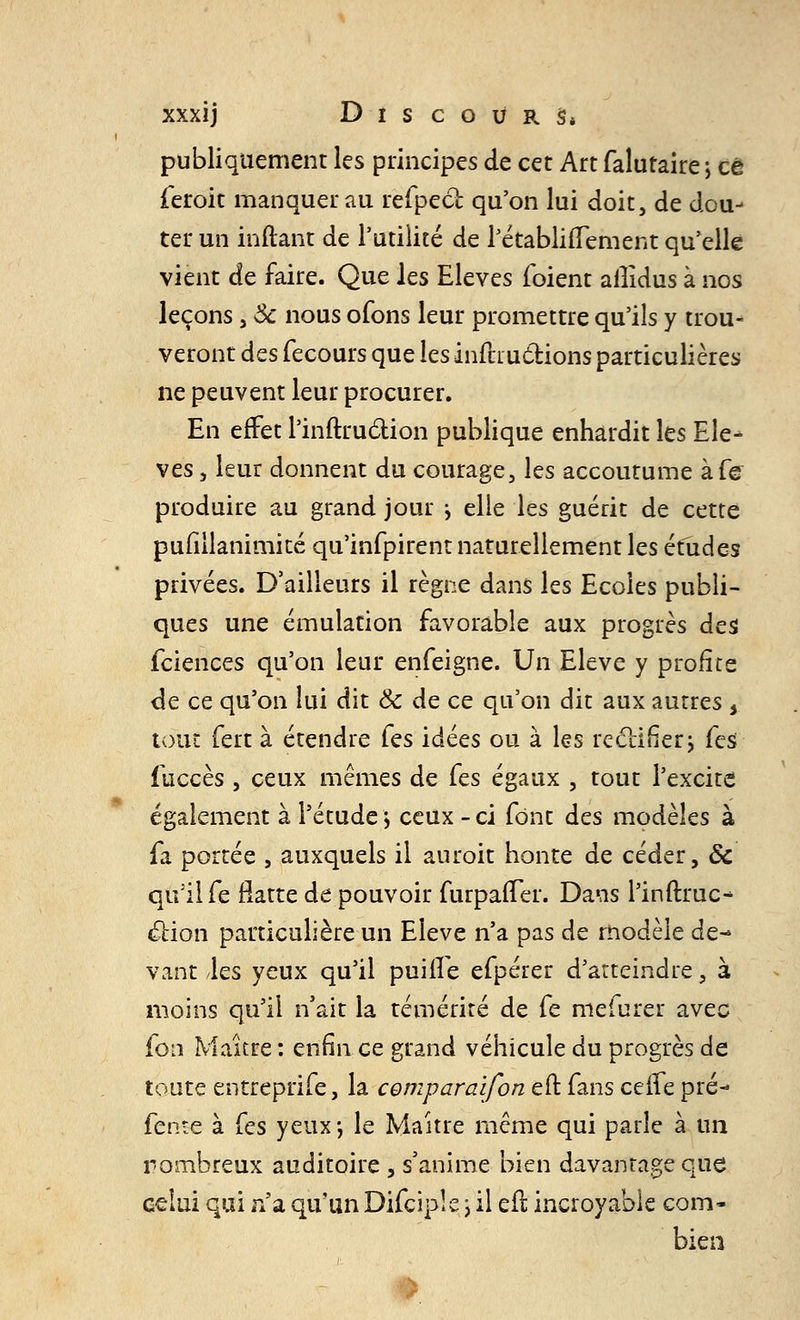 publiquement les principes de cet Art falutaire; ce feroit manquer au refpect. qu'on lui doit, de dou- ter un inftant de l'utilité de rétablifTement qu'elle vient de faire. Que les Elevés (oient ailidus à nos leçons, Se nous ofons leur promettre qu'ils y trou- veront des fecours que les inftru&ions particulières ne peuvent leur procurer. En effet l'inftrudion publique enhardit les Ele- vés , leur donnent du courage, les accoutume àfe produire au grand jour ^ elle les guérit de cette pufiilanimité qu'infpirent naturellement les études privées. D'ailleurs il règne dans les Ecoles publi- ques une émulation favorable aux progrès des feiences qu'on leur enfeigne. Un Elevé y profite de ce qu'on lui dit 8c de ce qu'on dit aux autres 5 tout fert à étendre (es idées ou à les rectifier> (es fuccès , ceux mêmes de Ces égaux , tout l'excite également à l'étude; ceux -ci font des modèles à fa portée , auxquels il auroit honte de céder, & qu'il fe Batte de pouvoir furpaiTer. Dans l'infinie- ction particulière un Elevé n'a pas de modèle de- vant les yeux qu'il puille efpérer d'atteindre, à moins qu'il n'ait la témérité de fe mefurer avec fon Maître : enfin ce grand véhicule du progrès de toute entreprife, la comparai/on eft fans ceffe pré- fente à fes yeux-, le Maître même qui parle à un nombreux auditoire , s'anime bien davantage que celui qui n'a qu'un Difciple \ il efl incroyable com- bien