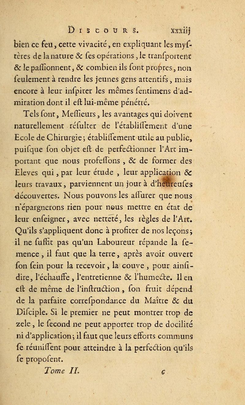 bien ce feu, cette vivacité, en expliquant les mys- tères de la nature ôc Ces opérations, le tranfporteiid & le pafîionnent, ôc combien ils font propres 3 non feulement à rendre les jeunes gens attentifs, mais encore à leur infpirer les mêmes fentimens d'ad- miration dont il eft lui-même pénétré. Tels font, Meilleurs, les avantages qui doivent naturellement réfulter de l'établiftement d'une Ecole de Chirurgie-, établiffement utile au public, puifque fon objet eft de perfectionner l'Art im- portant que nous proférons , Ôc de former des Elevés qui, par leur étude , leur application Ôc leurs travaux, parviennent un jour à d'herfreufes découvertes. Nous pouvons les alfurer que nous n'épargnerons rien pour nQUS mettre en état de leur enfeigner, avec netteté, les règles de l'Art. Qu'ils s'appliquent donc à profiter de nos leçons j il ne fuffît pas qu'un Laboureur répande la fe- mence, il faut que la terre, après avoir ouvert fon fein pour la recevoir, la couve , pour ainfi- dire, l'échauffé, l'entretienne ôc l'humecte, lien eft de même de l'inftruction, fon fruit dépend de la parfaite correfpondance du Maître ôc du Difciple. Si le premier ne peut montrer trop de zèle, le fécond ne peut apporter trop de docilité ni d'application; il faut que leurs efforts communs fe réunifient pour atteindre à la perfection qu'ils fe propofent. Tome IL ç