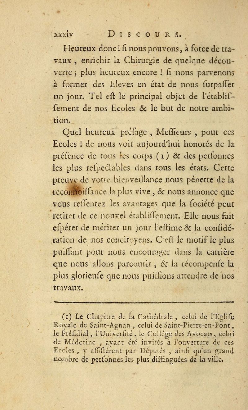 Heureux donc ! Ci nous pouvons, à force de tra- vaux , enrichir la Chirurgie de quelque décou- verte j plus heureux encore I fi nous parvenons à former des Elevés en état de nous furpaifer un jour. Tel eft le principal objet de Pétablif- fement de nos Ecoles ôc le but de notre ambi- tion. Quel heureux préfage , Meilleurs 5 pour ces Ecoles l de nous voir aujourd'hui honorés de la préfence de tous les corps ( i ) Ôc des perfonnes les plus refpe&ables dans tous les états. Cette preuve de votre, bienveillance nous pénètre de la reconftiirance la plus vive, ôc nous annonce que vous reifentez les avantages que la fociété peut retirer de ce nouvel établiflement. Elle nous fait efpérer de mériter un jour Peftime & la confédé- ration de nos concitoyens. Oeil: le motif le plus puiffant pour nous encourager dans la carrière que nous allons parcourir , & la récompenfe la plus gîorieufe que nous puillions attendre de nos travaux. (i) Le Chapitre de la Cathédrale , celui de l'Eglife Royale de Saint-Agnan , celui de Saint-Pierre-cn-Pont, le Préiidial, l'Univeiiiié , le Collège des Avocats, celui de Médecine , ayant été invités à l'ouverture de ces Ecoles j y affiftèfent par Députés , ainii qu'un grand nombre de perfonnes les plus diftinguées de la ville.