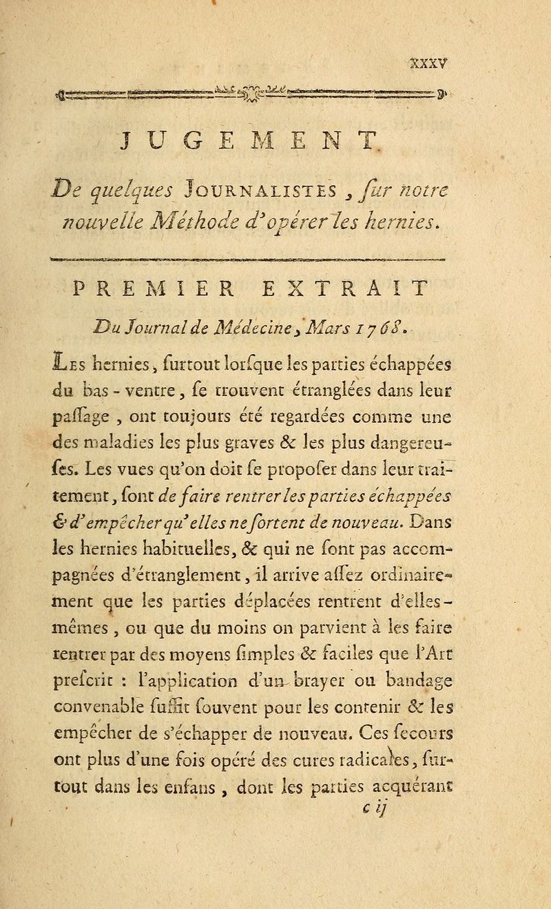 J U G E M E N T. De quelques Journalistes 3 fur notre nouvelle Méthode d'opérer les hernies. PREMIER EXTRAIT Du Journal de Médecine> Mars i y 68. Les hernies -3 furtout loifque les parties échappées du bas - ventre, fe trouvent étranglées dans leur paiTage , ont toujours été regardées comme une des maladies les plus graves ôc ]çs plus dangereu- fes. Les vues qu'on doit fe propofer dans leur traP tement} font défaire rentrer les parties échappées & dyempêcher qu elles nefortent de nouveau. Dans les hernies habituelles, ôc qui ne font pas accom- pagnées d'étranglement, il arrive allez ordinaire*» ment que les parties déplacées rentrent d'elles- mêmes , ou que du moins on parvient à les faire rentrer par des moyens flmples Ôc faciles que l'Art preferit : l'application d'un^brayer ou bandage convenable fuffit fouvent pour les contenir & les empêcher de s'échapper de nouveau. Ces fecours ont plus d'une fois opéré des cures radicales, fur- tout dans les enfans, dont les parties acquérant cij