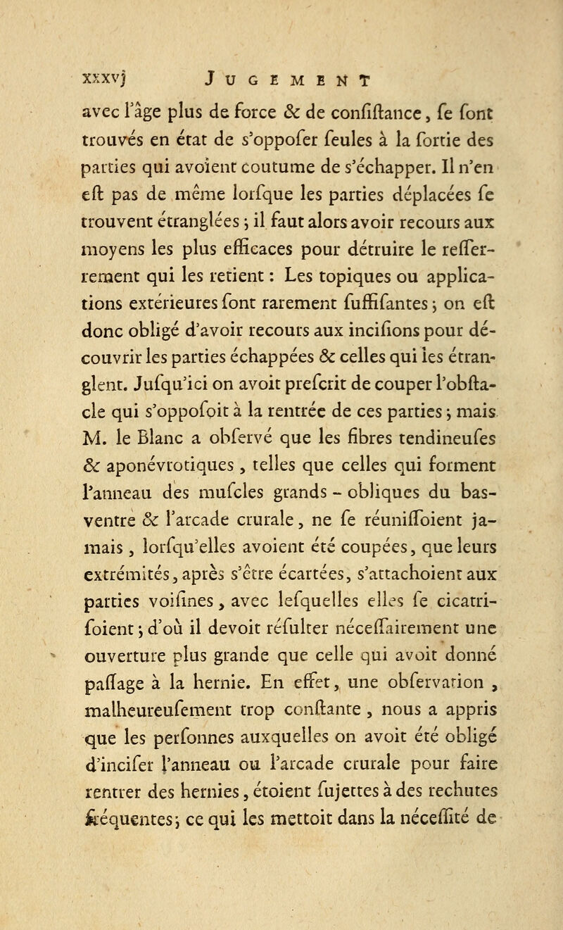 avec Fâge plus de force & de confiftance, fe font trouvés en état de s'oppofer feules à la fortie des parties qui avoient coutume de s'échapper. Il n'en eft pas de même lorfque les parties déplacées fe trouvent étranglées ; il faut alors avoir recours aux moyens les plus efficaces pour détruire le relTer- rement qui les retient : Les topiques ou applica- tions extérieures font rarement fuffifantes \ on eft donc obligé d'avoir recours aux incitions pour dé- couvrir les parties échappées Se celles qui les étran- glent. Jufqu'ici on avoit preferit de couper l'obfta- cle qui s'oppofoit à la rentrée de ces parties ; mais M. le Blanc a obfervé que les fibres tendineufes 8c aponévtotiques , telles que celles qui forment l'anneau des mufcles grands - obliques du bas- ventre Se l'arcade crurale, ne fe réunifïbient ja- mais , lorsqu'elles avoient été coupées, que leurs extrémités3 après s'être écartées, s'attachoient aux parties voifines, avec lefquelles elles fe cicatri- foient y d'où il de voit réfulter néceiïairement une ouverture plus grande que celle qui avoit donné paiTage à la hernie. En effet, une obfervarion , malheureufement trop confiante , nous a appris que les perfonnes auxquelles on avoit été obligé d'incifer l'anneau ou l'arcade crurale pour faire rentrer des hernies, étoient fujettesàdes rechutes feéquentesi ce qui les mettoit dans la nécefîïté de