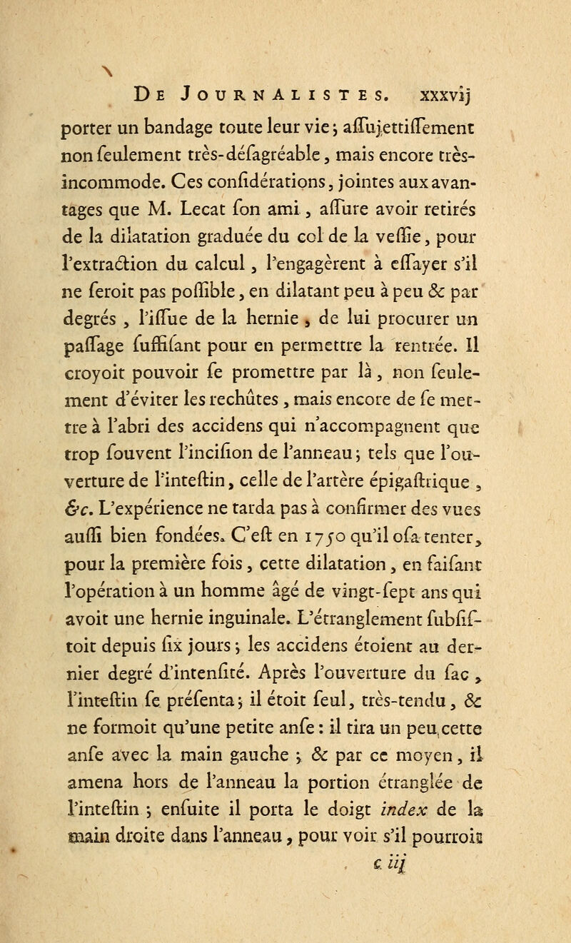 porter un bandage toute leur vie j affuiettiflement non feulement très-défagréable, mais encore très- incommode. Ces confédérations, jointes aux avan- tages que M. Lecat Ton ami, affûte avoir retirés de la dilatation graduée du col de la veffie, pour l'extraction du calcul, l'engagèrent à eflayer s'il ne feroit pas poffible, en dilatant peu à peu ôc par degrés , Pifîue de la hernie 5 de lui procurer un paffage fuffifant pour en permettre la rentrée. Il croyoit pouvoir fe promettre par là, non feule- ment d'éviter les rechûtes, mais encore de fe met- tre à l'abri des accidens qui n'accompagnent que trop fouvent l'incifîon de l'anneau -, tels que l'ou- verture de l'inteftin, celle de l'artère épigaftdque 9 &c. L'expérience ne tarda pas à confirmer des vues auflï bien fondées» C'eft en 1750 qu'il ofa tenter, pour la première fois, cette dilatation, en faifant l'opération à un homme âgé de vingt-fept ans qui avoit une hernie inguinale. L'étranglement fubfif- toit depuis (ix jours -, les accidens étoient au der- nier degré d'intenfité. Après l'ouverture du fac y l'inteftin fe préfenta; il étoit feul, très-tendu, ôc ne formoit qu'une petite anfe : il tira un peu,cette anfe avec la main gauche > Ôc par ce moyen, il amena hors de l'anneau la portion étranglée de l'inteftin -, enfuite il porta le doigt index de là main droite dans l'anneau, pour voir s'il pourrok