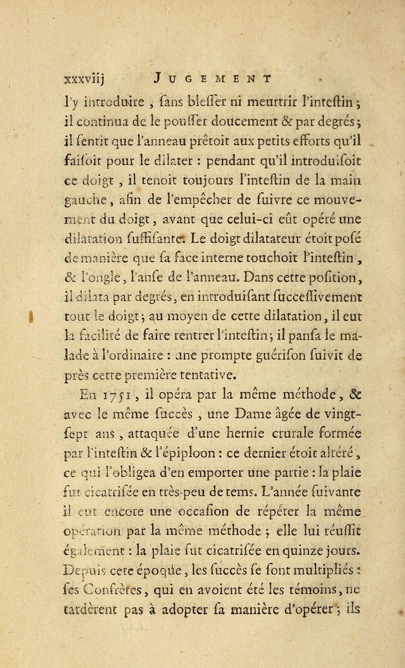 l'y introduire , fans bleiïer ni meurtrir l'inteftin ^ il continua de. le pouffer doucement & par degrés > il fëntit que l'anneau prêtoit aux petits efforts qu'il faifoit pour le dilater : pendant qu'il introduifoit ce doigt, il tenoit toujours l'inteftin de la main gauche, afin de l'empêcher de fuivre ce mouve- ment du. doigt, avant que celui-ci eût opéré une dilatation fuftifante*. Le doigt dilatateur étoitpofé de manière que fa face interne touchoit l'inteftin , & l'ongle, l'anfe de l'anneau. Dans cette pofition, il dflata par degrés, en introduifant fucceflivement tout le doigt -, au moyen de cette dilatation, il eut la facilité de faire rentrer l'inteftin', il panfa le ma- lade à l'ordinaire : une prompte guérifon fuivit de près cette première tentative. En 1751, il opéra par la même méthode, ôc avec le même fuccès , une Dame âgée de vingt- fept ans , attaquée d'une hernie crurale formée par l'inteftin & Tépiploon : ce dernier croit altéré, ce qui l'obligea d'en emporter une partie : la plaie fur cicatiifée en très-peu detems. L'année fuivante il eut encore une oçcafion de répéter la même_ opération par la même méthode ; elle lui réuflk également : la plaie fut cicatrifée en quinze jours. Depuis cete époque, les fuccès fe font multipliés : fes Confrères, qui en avoient été les témoins,ne tardèrent pas à adopter fa manière d'opérer ; ils