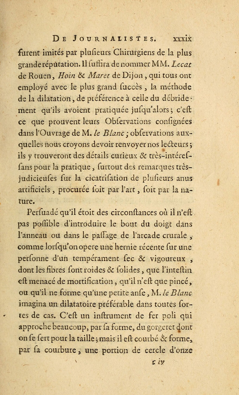 furent imités par plufîeurs Chirurgiens de la plus grande réputation. Il furBra de nommer MM. Lecat de Rouen, Hoin Ôc Maret de Dijon , qui tous ont employé avec le plus grand fuccès , la méthode de la dilatation, de préférence à celle du débride- ment qu'ils avoient pratiquée jufqn'alors; c'eft ce que prouvent leurs Obiervations confîgnées <kns l'Ouvrage de M. le Blanc ; obfervations aux- quelles nous croyons devoir renvoyer nos lecteurs j ils y trouveront des détails curieux ôc très-intéref- fans pour la pratique, furtout des remarques très- judicieufes fur la cicatrifation de plufîeurs anus artificiels , procurée ioit par l'art, (oit par la na- ture. Perfuadé qu'il étoit des circonflances où il n'efl pas poflible d'introduire le bout du doigt dans l'anneau ou dans le pafFage de l'arcade crurale , comme lorfqu on opère une hernie récente fur une perfonne d'un tempérament fec ôc vigoureux , dont les fibres font roides Ôc folides, que l'inteftin eft menacé de mortification, qu'il n efl que pincé, ou qu'il ne forme qu'une petite anfe, M. le Blanc imagina un dilatatoire préférable dans toutes for- tes de cas. C'eft un infiniment de fer poli qui approche beaucoup, par fa forme, du gbrgeret dont on fe fert pour la taille ; mais il eft courbé & forme* par fa courbure, une portion de cercle d'onze
