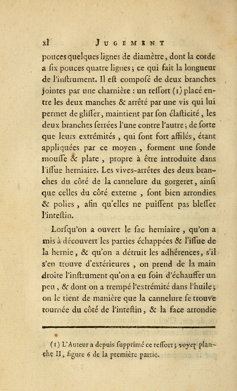 pouces quelques lignes de diamètre, dont la corde a fix pouces quatre lignes ; ce qui fait la longueur de Pinftrument. Il eft compofé de deux branches jointes par une charnière : un reiïbrt (i) placé en- tre les deux manches ôc arrêté par une vis qui lui permet de ghfler, maintient par fon élafticité, les deux branches ferrées l'une contre Pautre j de forte que leurs extrémités , qui font fort affilés, étant appliquées par ce moyen , forment une fonde mouiTe Se plate , propre à être introduite dans liiTue herniaire. Les vives-arrêtes des deux bran- ches du côté de la cannelure du gorgeret, ainll que celles du côré externe , font bien arrondies Ôc polies , afin qu'elles ne puilTent pas bleftec Pinteftin. Lorfqu'on a ouvert le fac herniaire , qu'on a mis à découvert les parties échappées Ôc l'iiTue de la hernie, ôc qu'on a détruit les adhérences, s'il s'en trouve d'extérieures , on prend de la main droite Pinftrument qu'on a eu foin d'échauffer un peu , Se dont on a trempé Pextrémité dans l'huile ^ on le tient de manière que la cannelure fe trouve tournée du côté de Pinteftin, Se la face arrondie ( r ) L'Auteur a depuis fupprimé ce refîort 5 voyeç plan- çhe II \ figure 6 de la. première partie»