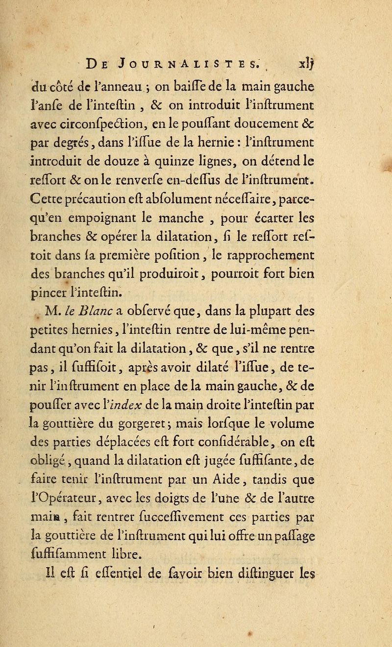 (du côté de l'anneau ; on bahTede la main gauche l'anfe de l'inteftin , ôc on introduit l'inftrument avec circonfpection, en le pouffant doucement ôc par degrés, dans l'iffue de la hernie : l'inftrument introduit de douze à quinze lignes, on détend le refïort & on le renverfe en-deiTus de l'inftrument. Cette précaution eft abfolument néceffaire, parce- qu'en empoignant le manche , pour écarter les branches ôc opérer la dilatation, fî le reffort ref- toit dans la première pofîtion, le rapprochement des branches qu'il produiront, pourroit fort bien pincer l'inteftin. M. le Blanc a obfervé que, dans la plupart des petites hernies, l'inteftin rentre de lui-même pen- dant qu'on fait la dilatation, ôc que, s'il ne rentre pas, il fufhToit, après avoir dilaté l'hTue, de te- nir l'inftrument en place de la main gauche, ôc de pouffer avec l'index de la main droite l'inteftin par la gouttière du gorgeret > mais lorfque le volume des parties déplacées eft fort considérable, on eft obligé, quand la dilatation eft jugée fuffi(ante, de faire tenir l'inftrument par un Aide, tandis que l'Opérateur, avec les doigts de l'une Ôc de l'autre maia, fait rentrer fuceemVement ces parties par la gouttière de l'inftrument qui lui offre un paftage fuffifamment libre. Il eft ii elTentiel de favoir bien diftinguer les