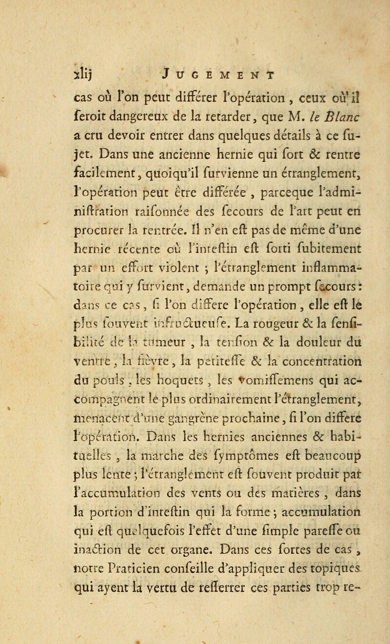 cas où l'on peut différer l'opération, ceux où' iî feroit dangereux de la retarder, que M. le Blanc a cru devoir entrer dans quelques détails à ce fu- jet. Dans une ancienne hernie qui fort & rentre facilement, quoiqu'il furvienne un étranglement, l'opération peut être différée , parceque l'admi- ni ft ration raifonnée des fecours de Part peut en procurer la rentrée. Il n'en eft pas de même d'une hernie récente eu l'inteftin eft forti fubitement par un effort violent -, l'étranglement inflamma- toire qui y furvient, demande un prompt fecours : diAïs ce c:vs. Ci l'on diffère l'opération , elle eft le plus iouvent ififîuilucufe. La rougeur & la fenfi- biiité de \f tnmeur , h tehfron & la douleur du ventre, la fièvre, la petite (Te & la concentration du pouls 5 les hoquets J les tromiffemens qui ac- compagnent le plus ordinairement l'étranglement, menacent d'une gangrène prochaine, fi Ton diffère l'opération. Dans les hernies anciennes & habi- tuelles , la marche des fymptômes eft beaucoup plus lente ; l'étranglement eft fouvent produit par l'accumulation des vents ou des matières \ dans la portion d'inteftin qui la forme; accumulation qui eft quelquefois l'effet d'une fimple pareffe ou inaction de cet organe. Dans ces fortes de cas s notre Praticien confeille d'appliquer des topiques qui ayent la vertu de refferrer ces parties trop re-