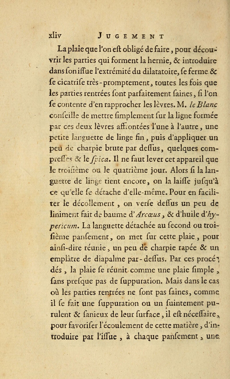 La plaie que l'on eft obligé de faire, pour décou-' vrir les parties qui forment la hernie, & introduire dans fon iffue l'extrémité du dilatatoire, fe ferme & fe cicatrife très-promptement^ toutes les fois que les parties rentrées font parfaitement faines, fi Ton fe contente d'en rapprocher les lèvres. M. le Blanc confeiile de mettre (implement fur la ligne formée par ces deux lèvres affrontées l'une à l'autre, une petite languette de linge fin, puis d'appliquer un peu de charpie brute par deffus, quelques com- pïeU^ Se lejlica. Il ne faut lever cet appareil que le troisième ou le quatrième jour, Alors fî la lan- guette de linge tient encore, on la lailTe jufqu'à ce quelle fe détache d'elle-même.Pour en facili- ter le décollement , on verfe deffus un peu de îiniment fait de baume à' Arcœus j & d'huile d'Ay- pericum. La languette détachée au fécond ou troi- fîème panfement, on met fur cette plaie, pour ainfî-dire réunie > un peu dé charpie râpée & un emplâtre de diapalme par-deffus. Par ces proeél dés , la plaie fe réunit comme une plaie fîmple ,. fans prefque pas de fuppuration. Mais dans le cas où les parties rentrées ne font pas faines, comme il fe fait une fuppuration ou un fuintement pu- rulent & fanieux de leur furface, il eft. néceffaire^ pour favorifer l'écoulement de cette matière, d'in- troduire par UlTue , à chaque panfement % une;