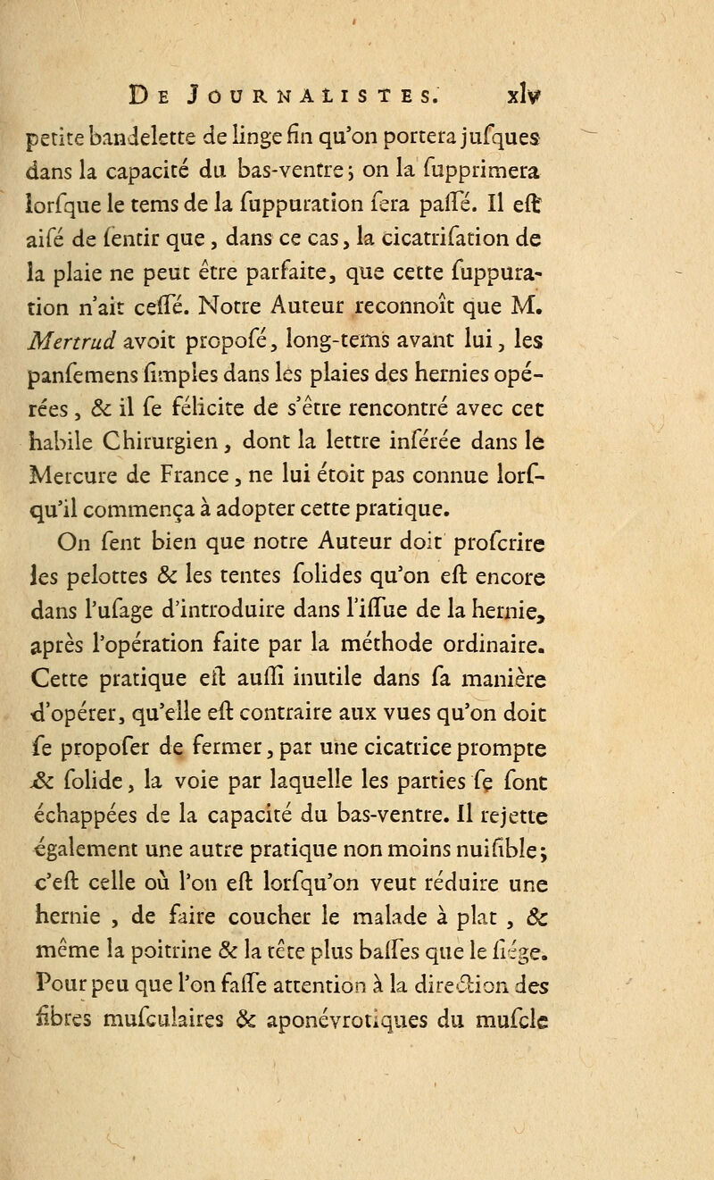 petite bandelette de linge fin qu'on portera jufques dans la capacité du bas-ventre ; on la fupprimera lorfque le tems de la fuppuration fera patte. Il eft aifé de (entir que, dans ce cas, la cicatrifation de la plaie ne peut être parfaite, que cette fuppura- tion naît cette. Notre Auteur reconnoît que M. Mertrud avoit propofé, long-tems avant lui, les panfemens (impies dans les plaies des hernies opé- rées , Ôc il fe félicite de s'être rencontré avec cet habile Chirurgien, dont la lettre inférée dans le Mercure de France, ne lui étoit pas connue lors- qu'il commença à adopter cette pratique. On fent bien que notre Auteur doit profcrire les pelottes ôc les tentes folides qu'on eft encore dans l'ufage d'introduire dans l'iflue de la hernie, après l'opération faite par la méthode ordinaire. Cette pratique eft autti inutile dans fa manière d'opérer, qu'elle eft contraire aux vues qu'on doit fe propofer de fermer, par une cicatrice prompte jôc folide, la voie par laquelle les parties fç font échappées de la capacité du bas-ventre. Il rejette également une autre pratique non moins nuifîble; c'eft celle où l'on eft lorfqu'on veut réduire une hernie , de faire coucher le malade à plat , ôc même la poitrine ôc la tête plus battes que le liège. Pour peu que l'on fafte attention à la direction des iibres mufculaires Ôc aponévrotlques du mufcle