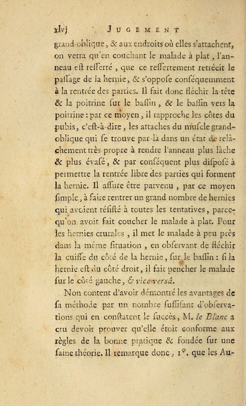 grand-oblique, & aux endroits où elles s'attachénf, on verra qu'en couchant le malade à plat, l'an- neau eft ref Ferré , que ce reiFerrement rétrécit le paiFage de la hernie, ôc s'oppoie conféquemment à la rentrée des parties. Il fait donc fléchir la tête & la poitrine fur le haffin , Ôc le bailin vers la poitrine : par ce moyen, il rapproche les côtes du pubis, c'eft-à-dire , les attaches du mufclegrand- oblique qui fe trouve par la dans un état de relâ- chement très- propre à rendre l'anneau plus lâche Ôc plus évafé, ôc par conféquent plus difpofé à permettre la rentrée libre dts parties qui forment la hernie. Il afTure être parvenu , par ce moyen fimple, à faire rentrer un grand nombre de hernies qui avcient réfiflé à toutes les tentatives, parce- qu'on avoir fait coucher le malade à plat. Pour les Hernies enraies , il met le malade à peu près dans la même fituation , en obfervant de fléchir la cuirTe du co é de la hernie, fur le bafîm : fi la hernie eft du coté droit, il fait pencher le malade fur le coté gauche, & vice versa. Non content d'avoir démontré les avantages de fa méthode par un nombre fufniant d'obferva- tions qui en conftatcnt le fuccès, M. le Blanc a cru devoir prouver qu'elle étoit conforme aux règles de la bonne pratique ôc fondée fur une faine théorie. Il remarque donc, iQ. que les Au-