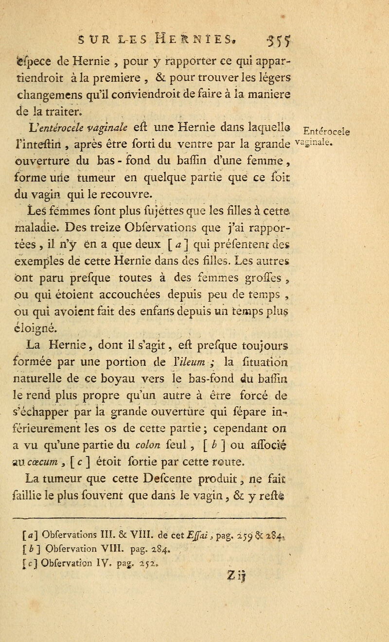 'èfpece de Hernie , pour y rapporter ce qui appar- tiendroit à la première , & pour trouver les légers changemens qu'il conviendroit de faire à la manière de la traiter. Ventérocele vaginale eu une Hernie dans laquelle Entérocele l'inteftiri , après être forti du ventre par la grande va£iriale. ouverture du bas - fond du baffin d'une femme, forme une tumeur en quelque partie que ce fbit du vagin qui le recouvre. Les femmes font plus fujéttes que les filles à cette maladie. Des treize Obfervations que j'ai rappor- tées , il n'y en a que deux [ a ] qui préfentent des exemples de cette Hernie dans des filles. Les autres ont paru prefque toutes à des femmes greffes , ou qui étoient accouchées depuis peu de temps , ou qui avoient fait des enfarts depuis un temps plus éloigné. La Hernie, dont il s'agit, eft prefque toujours formée par une portion de Yileum ; la fituatîdn naturelle de ce boyau vers le bas-fond du baffin le rend plus propre qu'un autre à être forcé de s'échapper par ia grande ouverture qui fépare in- férieurement les os de cette partie ; cependant on a vu qu'une partie du colon feul, [ b ] ou affoefé au cœcum 9 [ c ] étoit fortie par cette route. La tumeur que cette Defcente produit, ne fait faillie le plus fou vent que dans le vagin, & y reftè [a] Obfervations III. & VIII. de c&EJfai, pag. 255» & 284-, [ b ] Qbfervation VIH. pag. 284. [c] Qbfervation IV. pa£. 252,