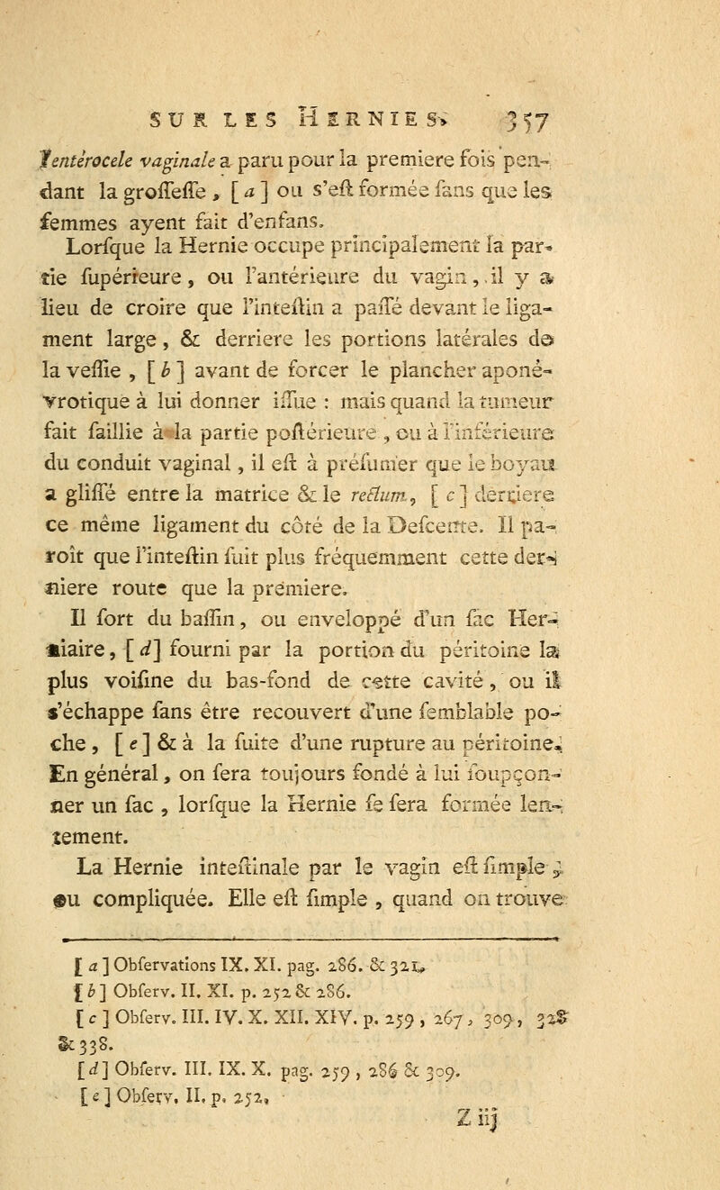 fentérocele vaginale a paru pour la première fois pen- dant la groneffe , [ a ] ou s'eft formée fans que les femmes ayent fait d'enfans. Lorfque la Hernie occupe principalement la par* îie fupérreure , ou l'antérieure du vagin ,. il y a- lieu de croire que Pinjtèûin a pane devant le liga- ment large, & derrière les portions latérales de» la veflie , [ b ] avant de forcer le plancher aponê- vrotique à lui donner iiïue : mais quand la tumeur fait faillie à^la partie poltérieure , ou à l'inférieure du conduit vaginal, il eft à préfunier que le boyau a gliffé entre la matrice &le reflum, [c] derrière ce même ligament du côté de la Defceme. ïl pâ-i roît que i'inteftin fuit plus fréquemment cette der^ aiere route que la première. Il fort du baffin, ou enveloppé d'un fac He-r-i «iaire, [ d] fourni par la portion du péritoine las plus voifine du bas-fond de c^tte cavité, ou il s'échappe fans être recouvert cTune femblable po- che , [ e ] & à la fuite d'une rupture au péritoine. En général, on fera toujours fondé à lui foupçon- aer un fac , lorfque la Hernie fe fera formée len- tement. La Hernie inteitinale par le vagin eftfimple ^ $u compliquée. Elle efl fimple , quand on trouve £ a ] Obfervations IX. XI. pag. 2.86. & 32u l b ] Obferv. II. XI. p. 252 & 286. [ e ] Obferv. III. IV. X. XII. XIV. p. 259 , 267 » 309, 33$ §£338. [d] Obferv. III. IX. X. pag. 259 , i.% 5c 309. [e] Obferv. II.p. 252, Z iij