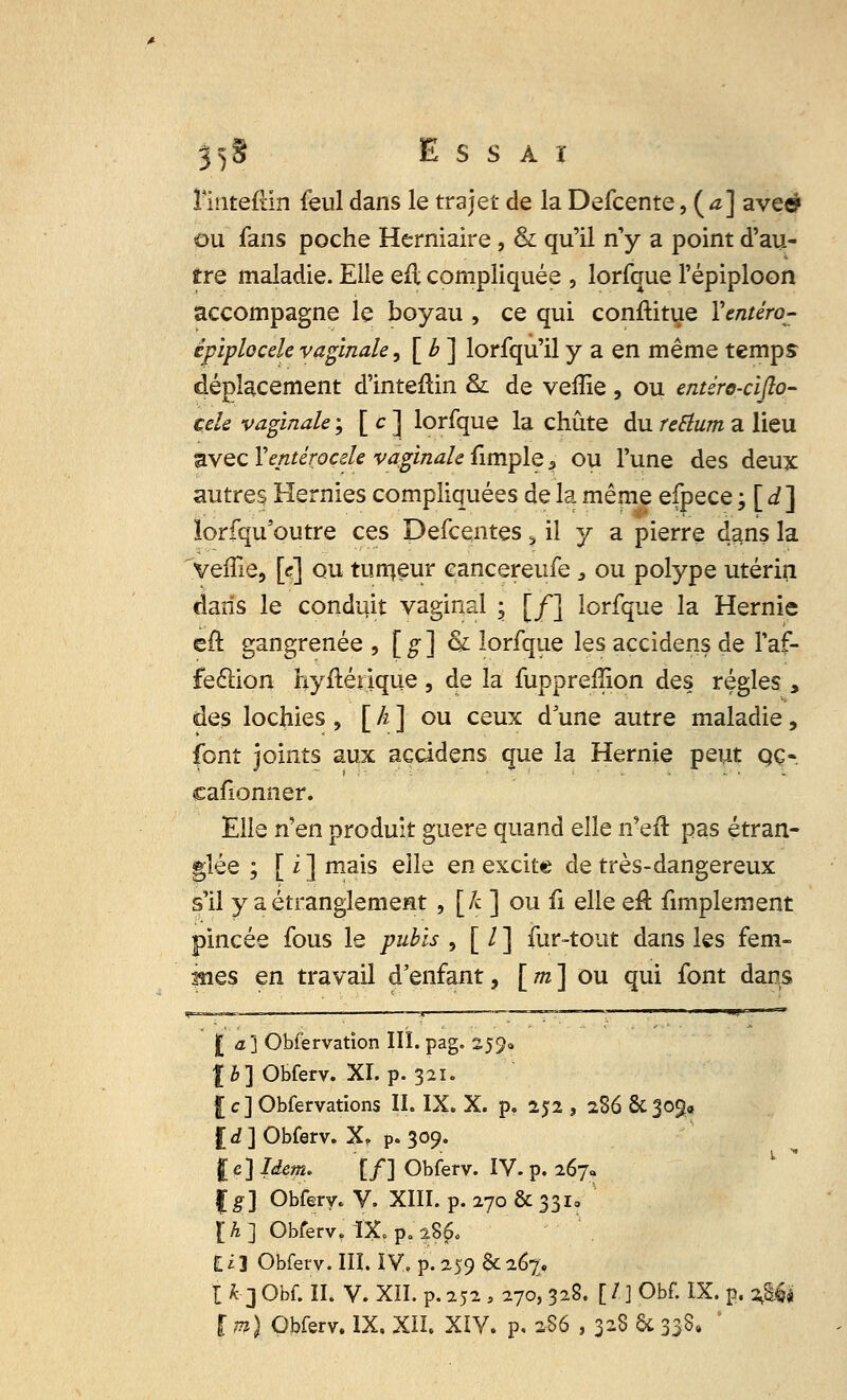 Imteflin feul dans le trajet de la Defcente,{a] ave» ou fans poche Herniaire, & qu'il n'y a point d'au- tre maladie. Elle eil compliquée , lorfque l'épiploon accompagne le boyau , ce qui constitue Yentéro- épiplocele vaginale, [ b ] lorfqu'il y a en même temps déplacement d'inteflin &: de veffie , ou entéro-cifto- cele vaginale ; [ c ] lorfque la chute du teElum a lieu avec Xentirocde vaginale fimple 3 ou l'une des deux autres Hernies compliquées de la même efpece ; [ d] îorfqu'outre ces Defcentes 3 il y a pierre dans la 'veffie, [c] ou tumeur cancereufe , ou polype utérin dans le conduit vaginal ; [/] lorfque la Hernie eft gangrenée , [g] & lorfque les açcidens de l'af- fection byftérique , de la fupprefîion des régies , des lochies , [ h ] ou ceux d une autre maladie , font joints aux açcidens que la Hernie peut qç« cafionner. Elle nen produit guère quand elle n'efl: pas étran- glée ; [ i ] mais elh en excite de très-dangereux s'il y a étranglement , [k ] ou û elle eft fimplernent pincée fous le pubis , [ / ] fur-tout dans les fem- mes en travail d'enfant, [m] ou qui font dans la] Obfervation III. pag. 259* lb] Obferv. XI. p. 321. £ c] Obfervations II. IX. X. p. 252 , 286 & 309, £<£] Obferv. X, p. 309. I e ] Idem. [f] Obferv. IV. p. 267. |#] Obferv. V. XIII. p. 270 & 331, [A] Obferv, IX. p. 28$. I i 3 Obferv. III. ÏV, p. 259 de 267, I h 3 Obf. II. V. XII. p. 252 > 270, 328. [ / ] Obf. IX. p. 2J& ï m) Obferv. IX. XII. XIV. p. 286 , 328 & 338,