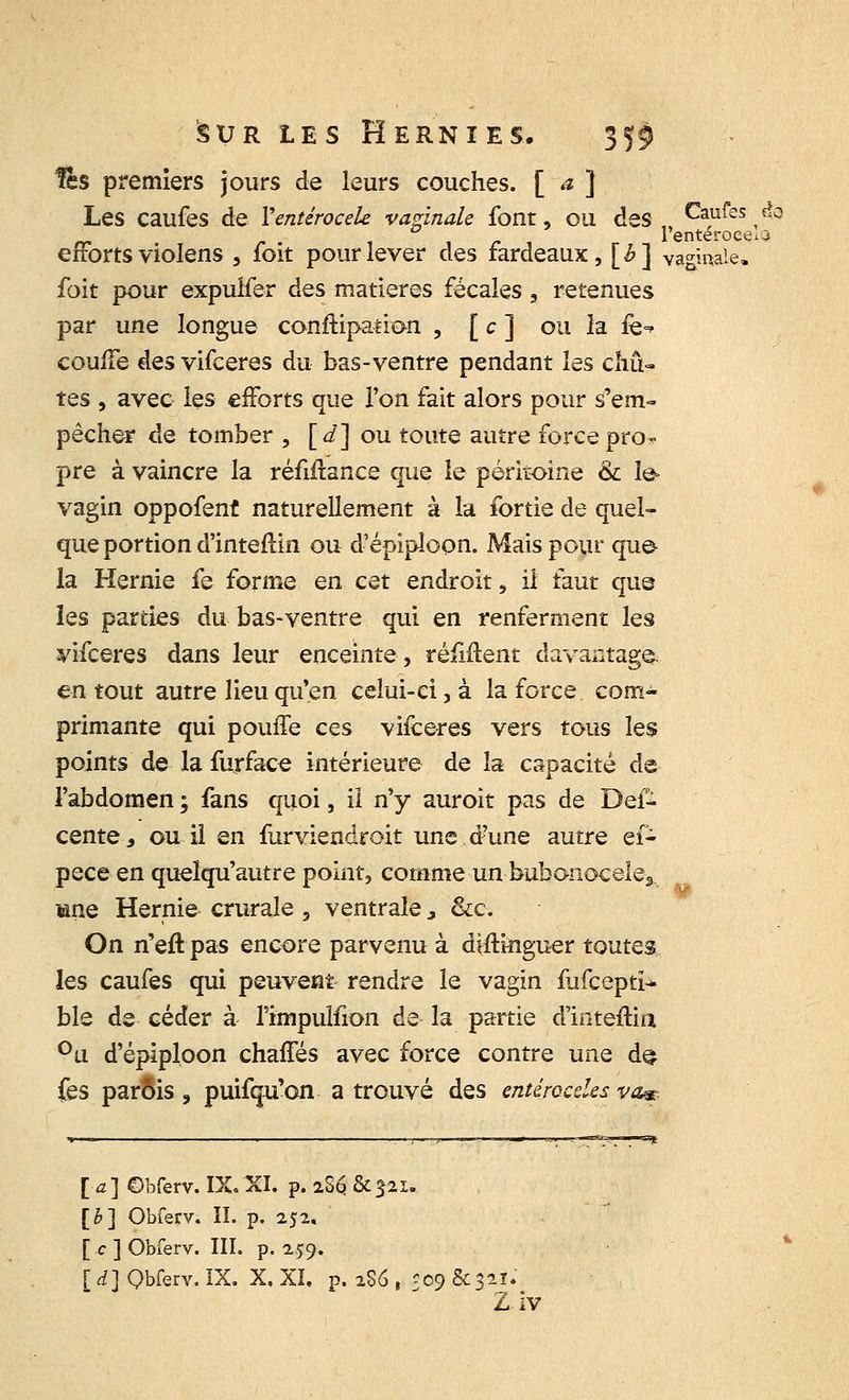 lès premiers jours de leurs couches. [ ~a '] Les caufes de Yentérocele vaginale font, ou des,, Caufes &3 rr r i i /- , l'enteroee^ efforts violens , foit pour lever des fardeaux, [h] vaginale. foit pour expuifer des matières fécales , retenues par une longue constipation , [ c ] ou la fe-r couffe des vifceres du bas-ventre pendant les chû- tes , avec les efforts que l'on fait alors pour s'em- pêcher de tomber , [d] ou toute autre forcepro- pre à vaincre la réfiftance que le péritoine & Ie> vagin oppofenf naturellement à la fortie de quel- que portion d'inteftin ou d'épiploon. Mais pour que- la Hernie fe forme en cet endroit, il faut que les parties du bas-ventre qui en renferment les vifceres dans leur enceinte, réiiftent davantage, en tout autre lieu qu'en celui-ci, à la force com- primante qui pouile ces vifceres vers tous les points de la furface intérieure de la capacité de l'abdomen ; fans quoi, il n'y auroit pas de Des- cente, ou il en furviendroit une d?une autre ef- pece en queîqu'autre point, comme un bubonocele3, mne Hernie crurale , ventrale, &c. On n'eft pas encore parvenu à diftinguer toutes les caufes qui peuvent rendre le vagin fufceptï- ble de céder à rimpulfion de la partie d'inteftiti °u d'épiploon chaffés avec force contre une de> fes parois, puifqu'on a trouvé des entérocelesva*. l'a] ©bferv. IX.XI. p. 2S6 &321.. [h] Obferv. II. p. 252, [ c ] Obferv. III. p. 259. [d] Qbferv. IX. X. XI, p. 2S6 , Î09&321.' Ziv