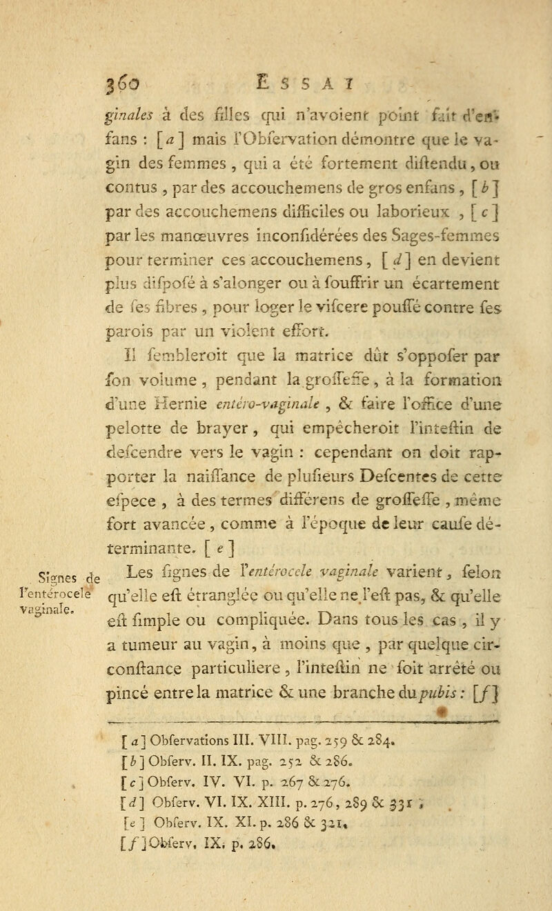 J&0 £ S S A T gïnales à des filles qui n'avoient point fait d'en'- fans : [a] mais l'Obfervation démontre que le va- gin des femmes , qui a été fortement diftendu, ou contus , par des accouchemens de gros enfans, [ b J par des accouchemens difficiles ou laborieux , [ c ] par les manœuvres inconfidérées des Sages-femmes pour terminer ces accouchemens, [ d] en devient plus difpofé à s'alonger ou à fouffrir un écartement de fes nbres , pour loger le vifeere pouffé contre fes parois par un violent effort- Il fembleroit que la matrice dût s'oppofer par fon volume , pendant la.groiTeiTe, à la formation d'une Hernie entéro-vaginale , & faire l'office d'une pelotte de brayer, qui empêcheroit l'inteftin de descendre vers le vagin : cependant on doit rap- porter la nahTance de plusieurs Defcentes de cette efpece , à des termes différens de groiTeffe ,même fort avancée, comme à l'époque de leur caufe dé- terminante. [ e ] Sî^nes de ^es %neS ^e Yentéroccle vaginale varient, félon ï'entérocele qu'elle eft étranglée ou qu'elle nej'eft pas, & qu'elle eft fimple ou compliquée. Dans tous les cas , il y a tumeur au vagin, à moins que , par quelque cir- conftance particulière , l'inteâin ne foit arrêté ou pincé entre la matrice & une branche àupubls : [f] [a] Obfervations III. VHÏ. pag.259 & 284. [£] Obferv. II. IX. pag. 252 & 286. [c] Obferv. IV. VI. p- 267 &276. [d] Obferv. VI. IX. XIII. p. 276, 289 6c 331 i [e ] Obferv. IX. XL p. zS6 & 321,