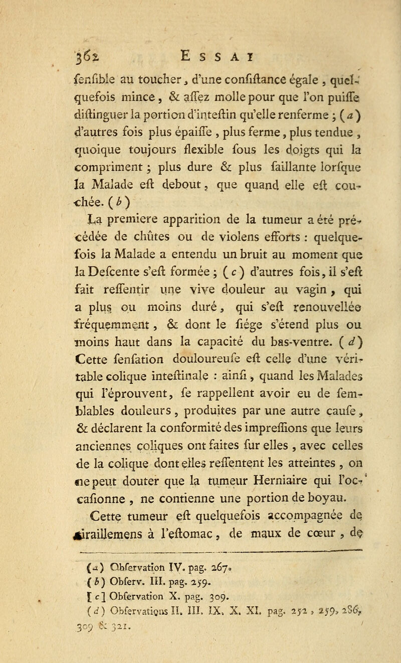 fenfible au toucher 3 d'une confiftance égale , quel- quefois mince, & allez molle pour que l'on puifTe diftinguer la portion dïnteftin qu'elle renferme ; ( a ) d'autres fois plus épaiiTe , plus ferme, plus tendue , quoique toujours flexible fous les doigts qui la compriment ; plus dure & plus faillante lorfque la Malade eft debout, que quand elle eft cou- chée. ( b ) La première apparition de la tumeur a été pré^ cédée de chûtes ou de violens efforts : quelque- fois la Malade a entendu un bruit au moment que la Defcente s'eft formée ; ( c ) d'autres fois, il s'eft fait reffentir une vive douleur au vagin, qui a plus ou moins duré, qui s'efl renouvellée fréquemment, & dont le fiége s'étend plus ou moins haut dans la capacité du bas-ventre. ( d ) Cette fenfation douloureufe eft celle d'une véri? table colique inteftinale : ainfi, quand les Malades qui l'éprouvent, fe rappellent avoir eu de fem- blables douleurs , produites par une autre caufe ? & déclarent la conformité des impreffions que leurs anciennes coliques ont faites fur elles , avec celles de la colique dont elles refTentent les atteintes , on «lepeut douter que la tumeur Herniaire qui l'ocV cafionne , ne contienne une portion de boyau. Cette tumeur eft quelquefois accompagnée de *iraiikmens à l'eftomac, de maux de cœur , de (*) Qbfervation IV. pag. 267» ( b ) Obferv. III. pag. 259. £ c] Obfervation X. pag. 309. (d) Obfçrvatigns II. III. IX» X, XI. pag. 252, 259» iS6? 309 S: 321.