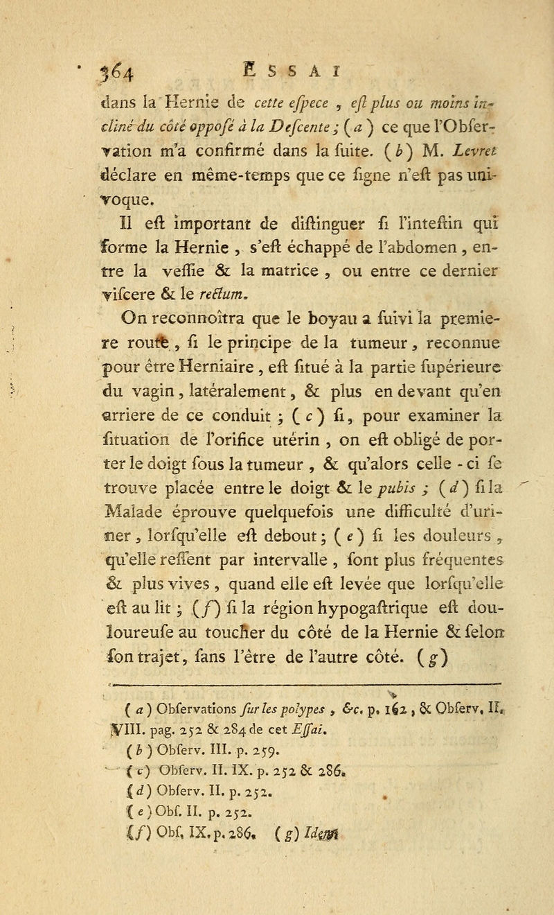 dans la Hernie de cette efpece , efi plus ou moins ïn* clïnèdu cote oppofé à la Defcente ; ( a ) ce que l'Obfer- yation m*a confirmé dans la fuite, (b) M. Levret déclare en même-temps que ce ligne n'eft pas uni- voque. Il eft important de diftinguer li l'inteftin qui forme la Hernie , s'eft échappé de l'abdomen , en- tre la veiîie & la matrice , ou entre ce dernier yifcere & le reftum. On reconnoîtra que le boyau a fuivi la premiè- re roufè , û le principe de la tumeur , reconnue pour être Herniaire , eft litué à la partie fupérieure du vagin, latéralement, & plus en devant qu'en arrière de ce conduit ; C O fi, pour examiner la fituation de l'orifice utérin , on eft obligé de por- ter le doigt fous la tumeur , & qu'alors celle - ci fe trouve placée entre le doigt & le pubis ; (</) fila Malade éprouve quelquefois une difficulté d'uri- ner 3 lorfqu'elle eft debout; ( e) û les douleurs\ qu'elle reffent par intervalle , font plus fréquentes & plus vives , quand elle eft levée que lorfqu'elle eft au lit ; (/) û la région hypogaftrique eft dou- îoureufe au toucfter du côté de la Hernie & félon: ion trajet, fans l'être de l'autre côté, (g) (a) Obfervations fur les polypes , &c. p. 162 > §C Obferv, If* jVIII. pag. 252 & 284 de cet EJfai. ( h ) Obferv. III. p. 259. • ( c) Obferv. II. IX. p. 252 & 2S6. j(d) Obferv. II. p. 252. ( e ) Obf. II. p. 252.