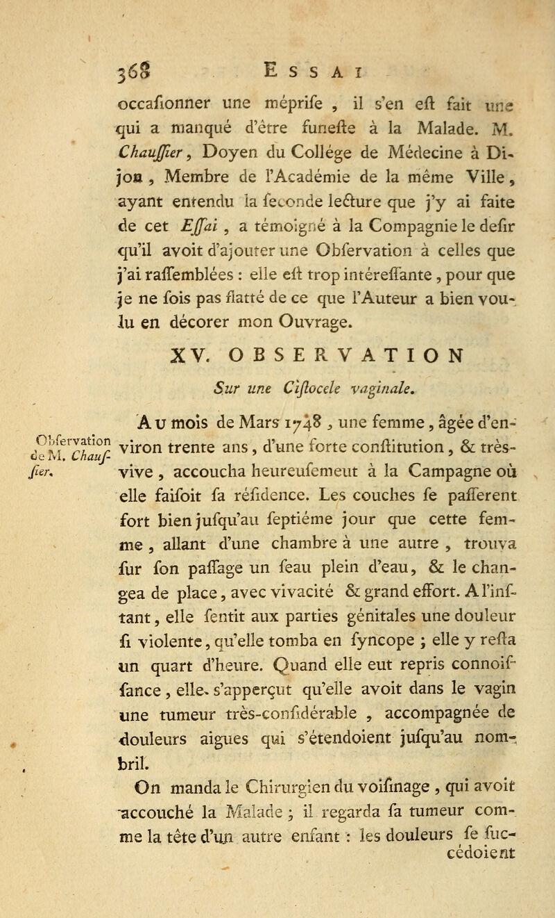 occafionner une méprife , il s'en eft fait une qui a manqué d'être funefte à la Malade. M. Chaujjîer, Doyen du Collège de Médecine à Di- jon , Membre de l'Académie de la même Ville, ayant entendu la féconde lecture que j'y ai faite de cet Effai , a témoigné à la Compagnie le defir qu'il avoit d'ajouter une Obfervation à celles que j'ai ranemblées : elle eft trop intéreffante, pour que je ne fois pas flatté de ce que l'Auteur a bien vou- lu en décorer mon Ouvrage. XV. OBSERVATION Sur une Cïftocde vaginale. Au mois de Mars 1748 , une femme, âgée d'en- P]fivlf10r viron trente ans, d'une forte conftitution, & très- cie rvi. ChauJ- ' far. vive , accoucha heureufemeut à la Campagne où elle faifoit fa réfidence. Les couches fe pafferent fort bienjufqu'au feptiéme jour que cette fem- me , allant d'une chambre à une autre , trouva fur fon paffage un feau plein d'eau, & le chan- gea de place, avec vivacité & grand effort. Al'inf- tant, elle fentit aux parties génitales une douleur fi violente, qu'elle tomba en fyncope ; elle y refta un quart d'heure. Quand elle eut repris connoif fance, elle- s'apperçut qu'elle avoit dans le vagin une tumeur très-confidérable , accompagnée de Couleurs aiguës qui s'étendoient jufqu'au nom-, bril. On manda le Chirurgien du voifinage , qui avoit -accouché la Malade; il regarda fa tumeur com- me la tête d'un autre enfant : les douleurs fe fuc- cédoient